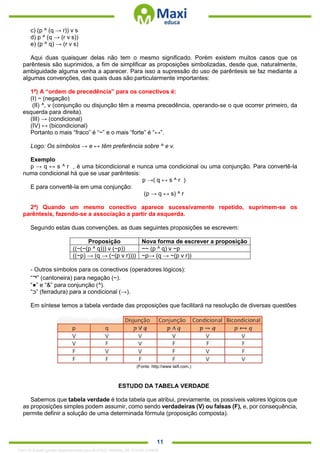 . 11
c) (p ^ (q → r)) v s
d) p ^ (q → (r v s))
e) (p ^ q) → (r v s)
Aqui duas quaisquer delas não tem o mesmo significado. Porém existem muitos casos que os
parêntesis são suprimidos, a fim de simplificar as proposições simbolizadas, desde que, naturalmente,
ambiguidade alguma venha a aparecer. Para isso a supressão do uso de parêntesis se faz mediante a
algumas convenções, das quais duas são particularmente importantes:
1ª) A “ordem de precedência” para os conectivos é:
(I) ~ (negação)
(II) ^, v (conjunção ou disjunção têm a mesma precedência, operando-se o que ocorrer primeiro, da
esquerda para direita).
(III) → (condicional)
(IV) ↔ (bicondicional)
Portanto o mais “fraco” é “~” e o mais “forte” é “↔”.
Logo: Os símbolos → e ↔ têm preferência sobre ^ e v.
Exemplo
p → q ↔ s ^ r , é uma bicondicional e nunca uma condicional ou uma conjunção. Para convertê-la
numa condicional há que se usar parêntesis:
p →( q ↔ s ^ r )
E para convertê-la em uma conjunção:
(p → q ↔ s) ^ r
2ª) Quando um mesmo conectivo aparece sucessivamente repetido, suprimem-se os
parêntesis, fazendo-se a associação a partir da esquerda.
Segundo estas duas convenções, as duas seguintes proposições se escrevem:
Proposição Nova forma de escrever a proposição
((~(~(p ^ q))) v (~p)) ~~ (p ^ q) v ~p
((~p) → (q → (~(p v r)))) ~p→ (q → ~(p v r))
- Outros símbolos para os conectivos (operadores lógicos):
“¬” (cantoneira) para negação (~).
“●” e “&” para conjunção (^).
“‫”ﬤ‬ (ferradura) para a condicional (→).
Em síntese temos a tabela verdade das proposições que facilitará na resolução de diversas questões
(Fonte: http://www laifi.com.)
ESTUDO DA TABELA VERDADE
Sabemos que tabela verdade é toda tabela que atribui, previamente, os possíveis valores lógicos que
as proposições simples podem assumir, como sendo verdadeiras (V) ou falsas (F), e, por consequência,
permite definir a solução de uma determinada fórmula (proposição composta).
1342178 E-book gerado especialmente para ALOISIO AMARAL DE SOUZA JUNIOR
 