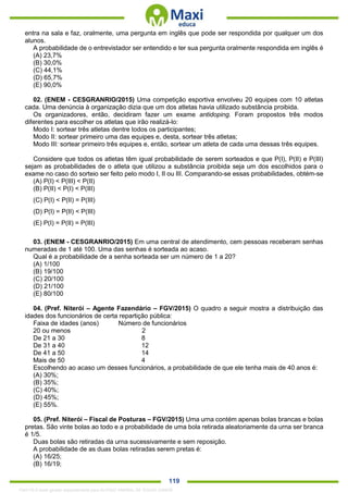 . 119
entra na sala e faz, oralmente, uma pergunta em inglês que pode ser respondida por qualquer um dos
alunos.
A probabilidade de o entrevistador ser entendido e ter sua pergunta oralmente respondida em inglês é
(A) 23,7%
(B) 30,0%
(C) 44,1%
(D) 65,7%
(E) 90,0%
02. (ENEM - CESGRANRIO/2015) Uma competição esportiva envolveu 20 equipes com 10 atletas
cada. Uma denúncia à organização dizia que um dos atletas havia utilizado substância proibida.
Os organizadores, então, decidiram fazer um exame antidoping. Foram propostos três modos
diferentes para escolher os atletas que irão realizá-lo:
Modo I: sortear três atletas dentre todos os participantes;
Modo II: sortear primeiro uma das equipes e, desta, sortear três atletas;
Modo III: sortear primeiro três equipes e, então, sortear um atleta de cada uma dessas três equipes.
Considere que todos os atletas têm igual probabilidade de serem sorteados e que P(I), P(II) e P(III)
sejam as probabilidades de o atleta que utilizou a substância proibida seja um dos escolhidos para o
exame no caso do sorteio ser feito pelo modo I, II ou III. Comparando-se essas probabilidades, obtém-se
(A) P(I) < P(III) < P(II)
(B) P(II) < P(I) < P(III)
(C) P(I) < P(II) = P(III)
(D) P(I) = P(II) < P(III)
(E) P(I) = P(II) = P(III)
03. (ENEM - CESGRANRIO/2015) Em uma central de atendimento, cem pessoas receberam senhas
numeradas de 1 até 100. Uma das senhas é sorteada ao acaso.
Qual é a probabilidade de a senha sorteada ser um número de 1 a 20?
(A) 1/100
(B) 19/100
(C) 20/100
(D) 21/100
(E) 80/100
04. (Pref. Niterói – Agente Fazendário – FGV/2015) O quadro a seguir mostra a distribuição das
idades dos funcionários de certa repartição pública:
Faixa de idades (anos) Número de funcionários
20 ou menos 2
De 21 a 30 8
De 31 a 40 12
De 41 a 50 14
Mais de 50 4
Escolhendo ao acaso um desses funcionários, a probabilidade de que ele tenha mais de 40 anos é:
(A) 30%;
(B) 35%;
(C) 40%;
(D) 45%;
(E) 55%.
05. (Pref. Niterói – Fiscal de Posturas – FGV/2015) Uma urna contém apenas bolas brancas e bolas
pretas. São vinte bolas ao todo e a probabilidade de uma bola retirada aleatoriamente da urna ser branca
é 1/5.
Duas bolas são retiradas da urna sucessivamente e sem reposição.
A probabilidade de as duas bolas retiradas serem pretas é:
(A) 16/25;
(B) 16/19;
1342178 E-book gerado especialmente para ALOISIO AMARAL DE SOUZA JUNIOR
 