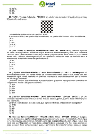. 120
(C) 12/19;
(D) 4/5;
(E) 3/5.
06. (TJ/RO – Técnico Judiciário – FGV/2015) Um tabuleiro de damas tem 32 quadradinhos pretos e
32 quadradinhos brancos.
Um desses 64 quadradinhos é sorteado ao acaso.
A probabilidade de que o quadradinho sorteado seja um quadradinho preto da borda do tabuleiro é:
(A) ½;
(B) ¼;
(C) 1/8;
(D) 9/16;
(E) 7/32.
07. (Pref. Jucás/CE – Professor de Matemática – INSTITUTO NEO EXITUS) Fernanda organizou
um sorteio de amigo secreto entre suas amigas. Para isso, escreveu em pedaços de papel o nome de
cada uma das 10 pessoas (incluindo seu próprio nome) que participariam desse sorteio e colocou dentro
de um saco. Fernanda, como organizadora, foi a primeira a retirar um nome de dentro do saco. A
probabilidade de Fernanda retirar seu próprio nome é:
(A) 3/5.
(B) 2/10.
(C) 1/10.
(D) ½.
(E) 2/3.
08. (Corpo de Bombeiros Militar/MT – Oficial Bombeiro Militar – COVEST – UNEMAT) Uma loja
de eletrodoméstico tem uma venda mensal de sessenta ventiladores. Sabe-se que, desse total, seis
apresentam algum tipo de problema nos primeiros seis meses e precisam ser levados para o conserto
em um serviço autorizado.
Um cliente comprou dois ventiladores. A probabilidade de que ambos não apresentem problemas nos
seis primeiros meses é de aproximadamente:
(A) 90%
(B) 81%
(C) 54%
(D) 11%
(E) 89%
09. (Corpo de Bombeiros Militar/MT – Oficial Bombeiro Militar – COVEST – UNEMAT) Em uma
caixa estão acondicionados uma dúzia e meia de ovos. Sabe-se, porém, que três deles estão impróprios
para o consumo.
Se forem escolhidos dois ovos ao acaso, qual a probabilidade de ambos estarem estragados?
(A) 2/153
(B) 1/9
(C) 1/51
(D) 1/3
(E) 4/3
10. (Corpo de Bombeiros Militar/MT – Oficial Bombeiro Militar – COVEST – UNEMAT) O jogo da
memória é um clássico jogo formado por peças que apresentam uma figura em um dos lados. Cada figura
se repete em duas peças diferentes. Para começar o jogo, as peças são postas com a figura voltada para
baixo, para que não possam ser vistas. Cada participante deve, na sua vez, virar duas peças e deixar que
todos as vejam. Caso as figuras sejam iguais, o participante deve recolher consigo esse par e jogar
1342178 E-book gerado especialmente para ALOISIO AMARAL DE SOUZA JUNIOR
 