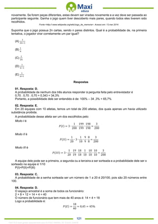 . 121
novamente. Se forem peças diferentes, estas devem ser viradas novamente e a vez deve ser passada ao
participante seguinte. Ganha o jogo quem tiver descoberto mais pares, quando todos eles tiverem sido
recolhidos.
Fonte:<http:// www.wikipedia.org/wiki/Jogo_de_memoria>. Acesso em: 13.mar.2014.
Suponha que o jogo possua 2n cartas, sendo n pares distintos. Qual é a probabilidade de, na primeira
tentativa, o jogador virar corretamente um par igual?
(A)
1
2𝑛−1
(B)
1
𝑛
(C)
1
2𝑛
(D)
1
𝑛−1
(E)
1
𝑛+1
Respostas
01. Resposta: D.
A probabilidade de nenhum dos três alunos responder à pergunta feita pelo entrevistador é
0,70 . 0,70 . 0,70 = 0,343 = 34,3%
Portanto, a possibilidade dele ser entendido é de: 100% – 34 ,3% = 65,7%
02. Resposta: E.
Em 20 equipes com 10 atletas, temos um total de 200 atletas, dos quais apenas um havia utilizado
substância proibida.
A probabilidade desse atleta ser um dos escolhidos pelo:
Modo I é
𝑃(𝐼) = 3 ∙
1
200
∙
199
199
∙
198
198
=
3
200
Modo II é
𝑃(𝐼𝐼) =
1
20
∙ 3 ∙
1
10
∙
9
9
∙
8
8
=
3
200
Modo III é
𝑃(𝐼𝐼𝐼) = 3 ∙
1
20
∙
19
19
∙
18
18
∙
1
10
∙
10
10
∙
10
10
=
3
200
A equipe dele pode ser a primeira, a segunda ou a terceira a ser sorteada e a probabilidade dele ser o
sorteado na equipe é 1/10
P(I)=P(II)=P(III)
03. Resposta: C.
A probabilidade de a senha sorteada ser um número de 1 a 20 é 20/100, pois são 20 números entre
100.
04. Resposta: D.
O espaço amostral é a soma de todos os funcionário:
2 + 8 + 12 + 14 + 4 = 40
O número de funcionário que tem mais de 40 anos é: 14 + 4 = 18
Logo a probabilidade é:
𝑃(𝐸) =
18
40
= 0,45 = 45%
1342178 E-book gerado especialmente para ALOISIO AMARAL DE SOUZA JUNIOR
 