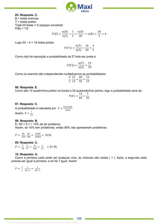 . 122
05. Resposta: C.
B = bolas brancas
T = bolas pretas
Total 20 bolas = S (espaço amostral)
P(B) = 1/5
𝑃(𝐵) =
𝑛(𝐵)
𝑛(𝑆)
→
1
5
=
𝑛(𝐵)
20
→ 𝑛(𝐵) =
20
5
= 4
Logo 20 – 4 = 16 bolas pretas
𝑃(𝑇1) =
𝑛(𝑇)
𝑛(𝑆)
=
16
20
=
4
5
Como não há reposição a probabilidade da 2º bola ser preta é:
𝑃(𝑇2) =
𝑛(𝑇)
𝑛(𝑆)
=
15
19
Como os eventos são independentes multiplicamos as probabilidades:
4
5
.
15
19
=
60
95
=
12
19
06. Resposta: E.
Como são 14 quadrinhos pretos na borda e 32 quadradinhos pertos, logo a probabilidade será de:
𝑃(𝐸) =
14
64
=
7
32
07. Resposta: C.
A probabilidade é calculada por 𝑃 =
𝑟𝑒𝑡𝑖𝑟𝑎𝑑𝑜
𝑡𝑜𝑡𝑎𝑙
Assim, 𝑃 =
1
10
08. Resposta: B.
6 / 60 = 0,1 = 10% de ter problema
Assim, se 10% tem problemas, então 90% não apresentam problemas.
𝑃 =
90
100
.
90
100
=
8100
10000
= 81%
09. Resposta: C.
𝑃 =
3
18
.
2
17
=
6
306
=
1
51
(: 6 / 6)
10. Resposta: A.
Como a primeira carta pode ser qualquer uma, as chances são certas ( 1 ). Após, a segunda carta
precisa ser igual à primeira, e só há 1 igual. Assim:
𝑃 =
1
1
.
1
2𝑛−1
=
1
2𝑛−1
1342178 E-book gerado especialmente para ALOISIO AMARAL DE SOUZA JUNIOR
 