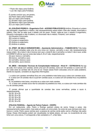 . 131
− Paulo não viajou para Goiânia;
− Luiz não viajou para Fortaleza.
É correto concluir que, em janeiro,
(A) Paulo viajou para Fortaleza.
(B) Luiz viajou para Goiânia.
(C) Arnaldo viajou para Goiânia.
(D) Mariana viajou para Salvador.
(E) Luiz viajou para Curitiba.
02. (COLÉGIO PEDRO II – Engenheiro Civil – ACESSO PÚBLICO/2015) Antônio, Eduardo e Luciano
são advogado, engenheiro e médico, não necessariamente nessa ordem. Eles são casado, divorciado e
solteiro, mas não se sabe qual o estado civil de quem. Porém, sabe-se que o casado é engenheiro,
Eduardo é advogado e não é solteiro, e o divorciado não é médico. Portanto, com certeza:
(A) Eduardo é divorciado.
(B) Luciano é médico.
(C) Luciano é engenheiro.
(D) Antônio é engenheiro.
(E) Antônio é casado.
03. (PREF. DE BELO HORIZONTE/MG – Assistente Administrativo – FUMARC/2015) Três bolas
A, B e C foram pintadas cada uma de uma única cor: branco, vermelho e azul, não necessariamente
nessa ordem. Se a bola A não é branca nem azul, a bola B não é vermelha e a bola C não é azul, então
é CORRETO afirmar que as cores das bolas A, B e C são, respectivamente:
(A) azul, branco e vermelho.
(B) branco, vermelho e azul.
(C) vermelho, branco e azul.
(D) vermelho, azul e branco.
04. (MDS – Atividades Técnicas de Complexidade Intelectual – Nível IV – CETRO/2015) Na loja
de João, há 3 caixas com canetas, sendo uma com 20 canetas, outra com 30 canetas e a outra com 50.
Em cada caixa as canetas são de uma só cor. Essas caixas foram colocadas uma em cada prateleira.
Diante do exposto, considere as seguintes informações:
I. a caixa com canetas vermelhas ficou em uma prateleira mais baixa que a caixa com canetas azuis.
II. a caixa com 30 canetas não é a que tem canetas azuis, e a caixa com 20 canetas ficou na prateleira
mais alta.
III. na prateleira mais baixa, encontra-se a caixa com mais canetas.
IV. a caixa com canetas azuis não foi colocada na prateleira do meio, e a caixa com mais canetas não
é a de canetas pretas.
É correto afirmar que a quantidade de canetas das cores vermelhas, pretas e azuis é,
respectivamente,
(A) 50, 30 e 20.
(B) 50, 20 e 30.
(C) 30, 50 e 20.
(D) 30, 20 e 50.
(E) 20, 30 e 50.
(POLICIA FEDERAL – Agente de Polícia Federal – CESPE)
Em um restaurante, João, Pedro e Rodrigo pediram pratos de carne, frango e peixe, não
necessariamente nessa ordem, mas cada um pediu um único prato. As cores de suas camisas eram azul,
branco e verde; Pedro usava camisa azul; a pessoa de camisa verde pediu carne e Rodrigo não pediu
frango. Essas informações podem ser visualizadas na tabela abaixo, em que, no cruzamento de uma
linha com uma coluna, V corresponde a fato verdadeiro e F, a fato falso.
1342178 E-book gerado especialmente para ALOISIO AMARAL DE SOUZA JUNIOR
 