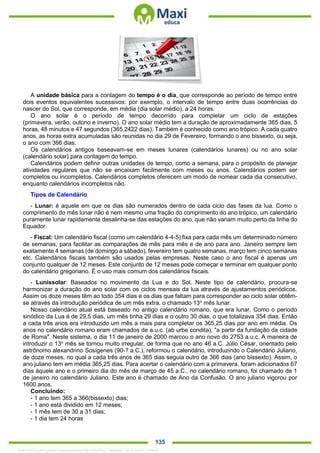. 135
A unidade básica para a contagem do tempo é o dia, que corresponde ao período de tempo entre
dois eventos equivalentes sucessivos: por exemplo, o intervalo de tempo entre duas ocorrências do
nascer do Sol, que corresponde, em média (dia solar médio), a 24 horas.
O ano solar é o período de tempo decorrido para completar um ciclo de estações
(primavera, verão, outono e inverno). O ano solar médio tem a duração de aproximadamente 365 dias, 5
horas, 48 minutos e 47 segundos (365,2422 dias). Também é conhecido como ano trópico. A cada quatro
anos, as horas extra acumuladas são reunidas no dia 29 de Fevereiro, formando o ano bissexto, ou seja,
o ano com 366 dias.
Os calendários antigos baseavam-se em meses lunares (calendários lunares) ou no ano solar
(calendário solar) para contagem do tempo.
Calendários podem definir outras unidades de tempo, como a semana, para o propósito de planejar
atividades regulares que não se encaixam facilmente com meses ou anos. Calendários podem ser
completos ou incompletos. Calendários completos oferecem um modo de nomear cada dia consecutivo,
enquanto calendários incompletos não.
Tipos de Calendário
- Lunar: é aquele em que os dias são numerados dentro de cada ciclo das fases da lua. Como o
comprimento do mês lunar não é nem mesmo uma fração do comprimento do ano trópico, um calendário
puramente lunar rapidamente desalinha-se das estações do ano, que não variam muito perto da linha do
Equador.
- Fiscal: Um calendário fiscal (como um calendário 4-4-5) fixa para cada mês um determinado número
de semanas, para facilitar as comparações de mês para mês e de ano para ano. Janeiro sempre tem
exatamente 4 semanas (de domingo a sábado), fevereiro tem quatro semanas, março tem cinco semanas
etc. Calendários fiscais também são usados pelas empresas. Neste caso o ano fiscal é apenas um
conjunto qualquer de 12 meses. Este conjunto de 12 meses pode começar e terminar em qualquer ponto
do calendário gregoriano. É o uso mais comum dos calendários fiscais.
- Lunissolar: Baseados no movimento da Lua e do Sol. Neste tipo de calendário, procura-se
harmonizar a duração do ano solar com os ciclos mensais da lua através de ajustamentos periódicos.
Assim os doze meses têm ao todo 354 dias e os dias que faltam para corresponder ao ciclo solar obtêm-
se através da introdução periódica de um mês extra, o chamado 13o
mês lunar.
Nosso calendário atual está baseado no antigo calendário romano, que era lunar. Como o período
sinódico da Lua é de 29,5 dias, um mês tinha 29 dias e o outro 30 dias, o que totalizava 354 dias. Então
a cada três anos era introduzido um mês a mais para completar os 365,25 dias por ano em média. Os
anos no calendário romano eram chamados de a.u.c. (ab urbe condita), "a partir da fundação da cidade
de Roma". Neste sistema, o dia 11 de janeiro de 2000 marcou o ano novo do 2753 a.u.c. A maneira de
introduzir o 13o
mês se tornou muito irregular, de forma que no ano 46 a.C. Júlio César, orientado pelo
astrônomo alexandrino Sosígenes (90-? a.C.), reformou o calendário, introduzindo o Calendário Juliano,
de doze meses, no qual a cada três anos de 365 dias seguia outro de 366 dias (ano bissexto). Assim, o
ano juliano tem em média 365,25 dias. Para acertar o calendário com a primavera, foram adicionados 67
dias àquele ano e o primeiro dia do mês de março de 45 a.C., no calendário romano, foi chamado de 1
de janeiro no calendário Juliano. Este ano é chamado de Ano da Confusão. O ano juliano vigorou por
1600 anos.
Concluindo:
- 1 ano tem 365 a 366(bissexto) dias;
- 1 ano está dividido em 12 meses;
- 1 mês tem de 30 a 31 dias;
- 1 dia tem 24 horas
1342178 E-book gerado especialmente para ALOISIO AMARAL DE SOUZA JUNIOR
 