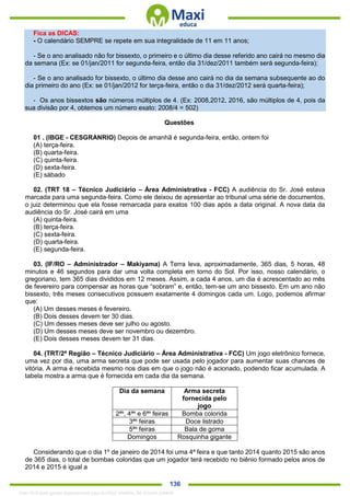 . 136
Fica as DICAS:
- O calendário SEMPRE se repete em sua integralidade de 11 em 11 anos;
- Se o ano analisado não for bissexto, o primeiro e o último dia desse referido ano cairá no mesmo dia
da semana (Ex: se 01/jan/2011 for segunda-feira, então dia 31/dez/2011 também será segunda-feira);
- Se o ano analisado for bissexto, o último dia desse ano cairá no dia da semana subsequente ao do
dia primeiro do ano (Ex: se 01/jan/2012 for terça-feira, então o dia 31/dez/2012 será quarta-feira);
- Os anos bissextos são números múltiplos de 4. (Ex: 2008,2012, 2016, são múltiplos de 4, pois da
sua divisão por 4, obtemos um número exato: 2008/4 = 502)
Questões
01 . (IBGE - CESGRANRIO) Depois de amanhã é segunda-feira, então, ontem foi
(A) terça-feira.
(B) quarta-feira.
(C) quinta-feira.
(D) sexta-feira.
(E) sábado
02. (TRT 18 – Técnico Judiciário – Área Administrativa - FCC) A audiência do Sr. José estava
marcada para uma segunda-feira. Como ele deixou de apresentar ao tribunal uma série de documentos,
o juiz determinou que ela fosse remarcada para exatos 100 dias após a data original. A nova data da
audiência do Sr. José cairá em uma
(A) quinta-feira.
(B) terça-feira.
(C) sexta-feira.
(D) quarta-feira.
(E) segunda-feira.
03. (IF/RO – Administrador – Makiyama) A Terra leva, aproximadamente, 365 dias, 5 horas, 48
minutos e 46 segundos para dar uma volta completa em torno do Sol. Por isso, nosso calendário, o
gregoriano, tem 365 dias divididos em 12 meses. Assim, a cada 4 anos, um dia é acrescentado ao mês
de fevereiro para compensar as horas que “sobram” e, então, tem-se um ano bissexto. Em um ano não
bissexto, três meses consecutivos possuem exatamente 4 domingos cada um. Logo, podemos afirmar
que:
(A) Um desses meses é fevereiro.
(B) Dois desses devem ter 30 dias.
(C) Um desses meses deve ser julho ou agosto.
(D) Um desses meses deve ser novembro ou dezembro.
(E) Dois desses meses devem ter 31 dias.
04. (TRT/2ª Região – Técnico Judiciário – Área Administrativa - FCC) Um jogo eletrônico fornece,
uma vez por dia, uma arma secreta que pode ser usada pelo jogador para aumentar suas chances de
vitória. A arma é recebida mesmo nos dias em que o jogo não é acionado, podendo ficar acumulada. A
tabela mostra a arma que é fornecida em cada dia da semana.
Dia da semana Arma secreta
fornecida pelo
jogo
2ªs
, 4ªs
e 6ªs
feiras Bomba colorida
3ªs
feiras Doce listrado
5ªs
feiras Bala de goma
Domingos Rosquinha gigante
Considerando que o dia 1º de janeiro de 2014 foi uma 4ª feira e que tanto 2014 quanto 2015 são anos
de 365 dias, o total de bombas coloridas que um jogador terá recebido no biênio formado pelos anos de
2014 e 2015 é igual a
1342178 E-book gerado especialmente para ALOISIO AMARAL DE SOUZA JUNIOR
 