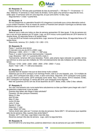 . 138
02. Resposta: D.
Vamos dividir os 100 dias pela quantidade de dias da semana(7)→ 100 dias /7 = 14 semanas + 2
dias. Obtemos 14 semanas e 2 dias (resto da divisão). Como após uma semana é segunda de novo,
então após 14 semanas cairá em uma segunda, só que como tenho +2 dias, logo:
Segunda-feira + 2 dias = quarta-feira.
03. Resposta: A.
Se nos basearmos no calendário fiscal(4-4-5) chegamos à conclusão que a única alternativa certa é
a que contém Fevereiro. Pois os meses de Janeiro e Fevereiro tem sempre 4 domingos os demais nada
podemos dizer pois variam de acordo com o ano.
04. Resposta: B.
Sabe-se que a cada ano todos os dias da semana apresentam 52 dias iguais. O dia da semana em
que o ano se inicia aparece por 53 vezes. Logo, se 2014 iniciou numa quarta-feira em 2014 teremos 53
quartas feiras, 52 segundas feiras e 52 sextas feiras.
O ano de 2015 se iniciará numa quinta-feira. Logo, teremos 52 quartas feiras, 52 segundas feiras e 52
sextas feiras.
Resumindo, teremos: 53 + (5x52) = 53 + 260 = 313.
05. Resposta: B.
Passo 1 :quantos anos temos:
O intervalo é do ano de 2014 a 3000. Logo:
Diferença = 3000 - 2014 + 1 = 986 + 1 = 987 anos
Passo 2 :a cada 4 anos temos (teoricamente) 1 bissexto
Logo, Bissextos = 987 / 4 = quociente 246 e resto 3.
Teoricamente, teríamos 246 anos bissextos. Porém, pela própria regra colocada na questão, temos
que eliminar os anos que são múltiplos de 100 e simultaneamente não são múltiplos de 400. Dessa lista,
temos:
Eliminar = 2100 - 2200 - 2300 - 2500 - 2600 - 2700 - 2900 = 7 anos
Assim: Total = 246 - 7 = 239 anos bissextos
06. Resposta: A.
Questão fácil de resolver mas que se deve tomar muito cuidado.
Sabemos que se 2012 começou num domingo Porém, este é um ano bissexto, pois, 12 é múltiplo de
4. Logo, 2013 começará dois dias a mais, e será numa terça. Seguindo: 2014 começará numa quarta;
2015 começará numa quinta; 2016 começará numa sexta. Aqui, nova pausa: 2016 é bissexto. Então,
2017 começara num domingo. E vamos até 2018, que começará numa segunda.
Mas não queremos 2018 e sim dia 30 de dezembro de 2017. Basta, então, voltar 2 dias: sábado.
07. Resposta: E.
Se o dia 3 de fevereiro caiu numa sexta-feira calcularemos os dias que faltam para chegar até o dia17
de setembro e determinar o que se pede.
Quantos dias faltam até chegar à data solicitada?
Fevereiro: 26 dias (porque é bissexto)
Março 31 dias
Abril 30 dias
Maio 31 dias
Junho 30 dias
Julho 31 dias
Agosto 31 dias
Setembro 17 dias
Logo, faltam 227 dias.
Vamos dividir este valor por 7 (número de dias da semana). Daria 226/7 = 32 semanas (que repetirão
este dia da semana). Mas, quantos dias ainda faltam?
Simples: 32*7 = 224 dias. Logo faltam mais três dias.
Devemos avançar três dias da semana. Logo, cairá na segunda feira.
08. Resposta: B.
Se 01/01/2013 foi uma terça feira, podemos determinar o dia da semana em que cairá 19/09/2013.
1342178 E-book gerado especialmente para ALOISIO AMARAL DE SOUZA JUNIOR
 