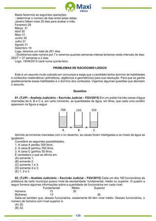 . 139
Basta fazermos as seguintes operações:
- determinar o número de dias entre estas datas:
Janeiro faltam mais 30 dias para acabar o mês.
Fevereiro 28
Março: 31
Abril 30
Maio 31
Junho 30
Julho 31
Agosto 31
Setembro 19
Logo, teremos um total de 261 dias.
- Dividiremos este número por 7 e veremos quantas semanas inteiras teríamos neste intervalo de dias:
262/7 = 37 semanas e 2 dias.
Logo, 19/09/2013 cairá numa quinta-feira.
PROBLEMAS DE RACIOCINIO LOGICO
Este é um assunto muito cobrado em concursos e exige que o candidato tenha domínio de habilidades
e conteúdos matemáticos (aritméticos, algébricos e geométricos) para sua resolução. Para que se ganhe
gradativamente essas habilidades e o domínio dos conteúdos. Vejamos algumas questões que abordam
o assunto.
Questões
01. (TJ/PI – Analista Judiciário – Escrivão Judicial – FGV/2015) Em um prédio há três caixas d'água
chamadas de A, B e C e, em certo momento, as quantidades de água, em litros, que cada uma contém
aparecem na figura a seguir.
Abrindo as torneiras marcadas com x no desenho, as caixas foram interligadas e os níveis da água se
igualaram.
Considere as seguintes possibilidades:
1. A caixa A perdeu 300 litros.
2. A caixa B ganhou 350 litros.
3. A caixa C ganhou 50 litros.
É verdadeiro o que se afirma em:
(A) somente 1;
(B) somente 2;
(C) somente 1 e 3;
(D) somente 2 e 3;
(E) 1, 2 e 3.
02. (TJ/PI – Analista Judiciário – Escrivão Judicial – FGV/2015) Cada um dos 160 funcionários da
prefeitura de certo município possui nível de escolaridade: fundamental, médio ou superior. O quadro a
seguir fornece algumas informações sobre a quantidade de funcionários em cada nível:
Fundamental Médio Superior
Homens 15 30
Mulheres 13 36
Sabe-se também que, desses funcionários, exatamente 64 têm nível médio. Desses funcionários, o
número de homens com nível superior é:
(A) 30;
(B) 32;
1342178 E-book gerado especialmente para ALOISIO AMARAL DE SOUZA JUNIOR
 