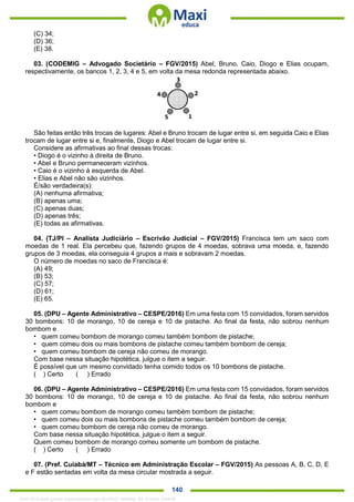 . 140
(C) 34;
(D) 36;
(E) 38.
03. (CODEMIG – Advogado Societário – FGV/2015) Abel, Bruno, Caio, Diogo e Elias ocupam,
respectivamente, os bancos 1, 2, 3, 4 e 5, em volta da mesa redonda representada abaixo.
São feitas então três trocas de lugares: Abel e Bruno trocam de lugar entre si, em seguida Caio e Elias
trocam de lugar entre si e, finalmente, Diogo e Abel trocam de lugar entre si.
Considere as afirmativas ao final dessas trocas:
• Diogo é o vizinho à direita de Bruno.
• Abel e Bruno permaneceram vizinhos.
• Caio é o vizinho à esquerda de Abel.
• Elias e Abel não são vizinhos.
É/são verdadeira(s):
(A) nenhuma afirmativa;
(B) apenas uma;
(C) apenas duas;
(D) apenas três;
(E) todas as afirmativas.
04. (TJ/PI – Analista Judiciário – Escrivão Judicial – FGV/2015) Francisca tem um saco com
moedas de 1 real. Ela percebeu que, fazendo grupos de 4 moedas, sobrava uma moeda, e, fazendo
grupos de 3 moedas, ela conseguia 4 grupos a mais e sobravam 2 moedas.
O número de moedas no saco de Francisca é:
(A) 49;
(B) 53;
(C) 57;
(D) 61;
(E) 65.
05. (DPU – Agente Administrativo – CESPE/2016) Em uma festa com 15 convidados, foram servidos
30 bombons: 10 de morango, 10 de cereja e 10 de pistache. Ao final da festa, não sobrou nenhum
bombom e
• quem comeu bombom de morango comeu também bombom de pistache;
• quem comeu dois ou mais bombons de pistache comeu também bombom de cereja;
• quem comeu bombom de cereja não comeu de morango.
Com base nessa situação hipotética, julgue o item a seguir.
É possível que um mesmo convidado tenha comido todos os 10 bombons de pistache.
( ) Certo ( ) Errado
06. (DPU – Agente Administrativo – CESPE/2016) Em uma festa com 15 convidados, foram servidos
30 bombons: 10 de morango, 10 de cereja e 10 de pistache. Ao final da festa, não sobrou nenhum
bombom e
• quem comeu bombom de morango comeu também bombom de pistache;
• quem comeu dois ou mais bombons de pistache comeu também bombom de cereja;
• quem comeu bombom de cereja não comeu de morango.
Com base nessa situação hipotética, julgue o item a seguir.
Quem comeu bombom de morango comeu somente um bombom de pistache.
( ) Certo ( ) Errado
07. (Pref. Cuiabá/MT – Técnico em Administração Escolar – FGV/2015) As pessoas A, B, C, D, E
e F estão sentadas em volta da mesa circular mostrada a seguir.
1342178 E-book gerado especialmente para ALOISIO AMARAL DE SOUZA JUNIOR
 