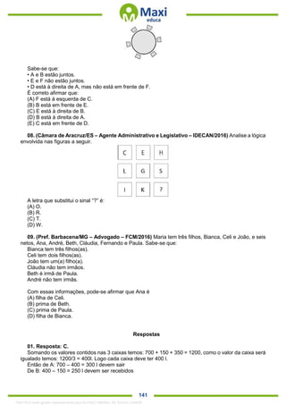 . 141
Sabe-se que:
• A e B estão juntos.
• E e F não estão juntos.
• D está à direita de A, mas não está em frente de F.
É correto afirmar que:
(A) F está à esquerda de C.
(B) B está em frente de E.
(C) E está à direita de B.
(D) B está à direita de A.
(E) C está em frente de D.
08. (Câmara de Aracruz/ES – Agente Administrativo e Legislativo – IDECAN/2016) Analise a lógica
envolvida nas figuras a seguir.
A letra que substitui o sinal “?” é:
(A) O.
(B) R.
(C) T.
(D) W.
09. (Pref. Barbacena/MG – Advogado – FCM/2016) Maria tem três filhos, Bianca, Celi e João, e seis
netos, Ana, André, Beth, Cláudia, Fernando e Paula. Sabe-se que:
Bianca tem três filhos(as).
Celi tem dois filhos(as).
João tem um(a) filho(a).
Cláudia não tem irmãos.
Beth é irmã de Paula.
André não tem irmãs.
Com essas informações, pode-se afirmar que Ana é
(A) filha de Celi.
(B) prima de Beth.
(C) prima de Paula.
(D) filha de Bianca.
Respostas
01. Resposta: C.
Somando os valores contidos nas 3 caixas temos: 700 + 150 + 350 = 1200, como o valor da caixa será
igualado temos: 1200/3 = 400l. Logo cada caixa deve ter 400 l.
Então de A: 700 – 400 = 300 l devem sair
De B: 400 – 150 = 250 l devem ser recebidos
1342178 E-book gerado especialmente para ALOISIO AMARAL DE SOUZA JUNIOR
 