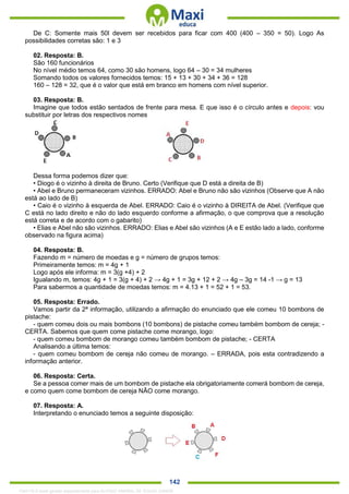 . 142
De C: Somente mais 50l devem ser recebidos para ficar com 400 (400 – 350 = 50). Logo As
possibilidades corretas são: 1 e 3
02. Resposta: B.
São 160 funcionários
No nível médio temos 64, como 30 são homens, logo 64 – 30 = 34 mulheres
Somando todos os valores fornecidos temos: 15 + 13 + 30 + 34 + 36 = 128
160 – 128 = 32, que é o valor que está em branco em homens com nível superior.
03. Resposta: B.
Imagine que todos estão sentados de frente para mesa. E que isso é o círculo antes e depois: vou
substituir por letras dos respectivos nomes
Dessa forma podemos dizer que:
• Diogo é o vizinho à direita de Bruno. Certo (Verifique que D está a direita de B)
• Abel e Bruno permaneceram vizinhos. ERRADO: Abel e Bruno não são vizinhos (Observe que A não
está ao lado de B)
• Caio é o vizinho à esquerda de Abel. ERRADO: Caio é o vizinho à DIREITA de Abel. (Verifique que
C está no lado direito e não do lado esquerdo conforme a afirmação, o que comprova que a resolução
está correta e de acordo com o gabarito)
• Elias e Abel não são vizinhos. ERRADO: Elias e Abel são vizinhos (A e E estão lado a lado, conforme
observado na figura acima)
04. Resposta: B.
Fazendo m = número de moedas e g = número de grupos temos:
Primeiramente temos: m = 4g + 1
Logo após ele informa: m = 3(g +4) + 2
Igualando m, temos: 4g + 1 = 3(g + 4) + 2 → 4g + 1 = 3g + 12 + 2 → 4g – 3g = 14 -1 → g = 13
Para sabermos a quantidade de moedas temos: m = 4.13 + 1 = 52 + 1 = 53.
05. Resposta: Errado.
Vamos partir da 2ª informação, utilizando a afirmação do enunciado que ele comeu 10 bombons de
pistache:
- quem comeu dois ou mais bombons (10 bombons) de pistache comeu também bombom de cereja; -
CERTA. Sabemos que quem come pistache come morango, logo:
- quem comeu bombom de morango comeu também bombom de pistache; - CERTA
Analisando a última temos:
- quem comeu bombom de cereja não comeu de morango. – ERRADA, pois esta contradizendo a
informação anterior.
06. Resposta: Certa.
Se a pessoa comer mais de um bombom de pistache ela obrigatoriamente comerá bombom de cereja,
e como quem come bombom de cereja NÂO come morango.
07. Resposta: A.
Interpretando o enunciado temos a seguinte disposição:
1342178 E-book gerado especialmente para ALOISIO AMARAL DE SOUZA JUNIOR
 