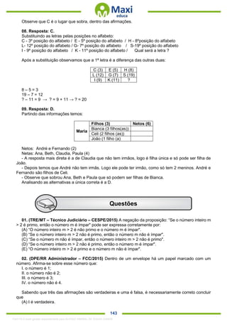 . 143
Observe que C é o lugar que sobra, dentro das afirmações.
08. Resposta: C.
Substituindo as letras pelas posições no alfabeto:
C - 3º posição do alfabeto / E - 5º posição do alfabeto / H - 8ºposição do alfabeto
L- 12º posição do alfabeto / G- 7º posição do alfabeto / S-19º posição do alfabeto
I - 9º posição do alfabeto / K - 11º posição do alfabeto / Qual será a letra ?
Após a substituição observamos que a 1ª letra é a diferença das outras duas:
C (3) E (5) H (8)
L (12) G (7) S (19)
I (9) K (11) ?
8 – 5 = 3
19 – 7 = 12
? – 11 = 9 → ? = 9 + 11 → ? = 20
09. Resposta: D.
Partindo das informações temos:
Maria
Filhos (3) Netos (6)
Bianca (3 filhos(as))
Celi (2 filhos (as))
João (1 filho (a)
Netos: André e Fernando (2)
Netas: Ana, Beth, Claudia, Paula (4)
- A resposta mais direta é a de Claudia que não tem irmãos, logo é filha única e só pode ser filha de
João.
- Depois temos que André não tem irmãs. Logo ele pode ter irmão, como só tem 2 meninos. André e
Fernando são filhos de Celi.
- Observe que sobrou Ana, Beth e Paula que só podem ser filhas de Bianca.
Analisando as alternativas a única correta é a D.
01. (TRE/MT – Técnico Judiciário – CESPE/2015) A negação da proposição: “Se o número inteiro m
> 2 é primo, então o número m é ímpar" pode ser expressa corretamente por:
(A) “O número inteiro m > 2 é não primo e o número m é ímpar".
(B) “Se o número inteiro m > 2 não é primo, então o número m não é ímpar".
(C) “Se o número m não é ímpar, então o número inteiro m > 2 não é primo".
(D) “Se o número inteiro m > 2 não é primo, então o número m é ímpar".
(E) “O número inteiro m > 2 é primo e o número m não é ímpar".
02. (DPE/RR Administrador – FCC/2015) Dentro de um envelope há um papel marcado com um
número. Afirma-se sobre esse número que:
I. o número é 1;
II. o número não é 2;
III. o número é 3;
IV. o número não é 4.
Sabendo que três das afirmações são verdadeiras e uma é falsa, é necessariamente correto concluir
que
(A) I é verdadeira.
Questões
1342178 E-book gerado especialmente para ALOISIO AMARAL DE SOUZA JUNIOR
 
