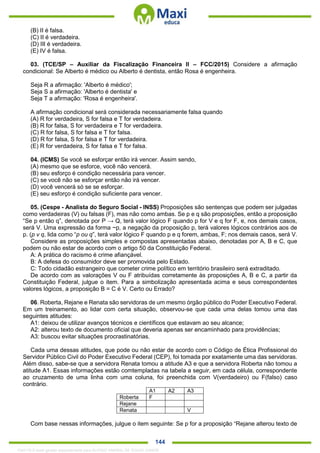 . 144
(B) II é falsa.
(C) II é verdadeira.
(D) III é verdadeira.
(E) IV é falsa.
03. (TCE/SP – Auxiliar da Fiscalização Financeira II – FCC/2015) Considere a afirmação
condicional: Se Alberto é médico ou Alberto é dentista, então Rosa é engenheira.
Seja R a afirmação: 'Alberto é médico';
Seja S a afirmação: 'Alberto é dentista' e
Seja T a afirmação: 'Rosa é engenheira'.
A afirmação condicional será considerada necessariamente falsa quando
(A) R for verdadeira, S for falsa e T for verdadeira.
(B) R for falsa, S for verdadeira e T for verdadeira.
(C) R for falsa, S for falsa e T for falsa.
(D) R for falsa, S for falsa e T for verdadeira.
(E) R for verdadeira, S for falsa e T for falsa.
04. (ICMS) Se você se esforçar então irá vencer. Assim sendo,
(A) mesmo que se esforce, você não vencerá.
(B) seu esforço é condição necessária para vencer.
(C) se você não se esforçar então não irá vencer.
(D) você vencerá só se se esforçar.
(E) seu esforço é condição suficiente para vencer.
05. (Cespe - Analista do Seguro Social - INSS) Proposições são sentenças que podem ser julgadas
como verdadeiras (V) ou falsas (F), mas não como ambas. Se p e q são proposições, então a proposição
“Se p então q”, denotada por P → Q, terá valor lógico F quando p for V e q for F, e, nos demais casos,
será V. Uma expressão da forma ~p, a negação da proposição p, terá valores lógicos contrários aos de
p. (p v q, lida como “p ou q”, terá valor lógico F quando p e q forem, ambas, F; nos demais casos, será V.
Considere as proposições simples e compostas apresentadas abaixo, denotadas por A, B e C, que
podem ou não estar de acordo com o artigo 50 da Constituição Federal.
A: A prática do racismo é crime afiançável.
B: A defesa do consumidor deve ser promovida pelo Estado.
C: Todo cidadão estrangeiro que cometer crime político em território brasileiro será extraditado.
De acordo com as valorações V ou F atribuídas corretamente às proposições A, B e C, a partir da
Constituição Federal, julgue o item. Para a simbolização apresentada acima e seus correspondentes
valores lógicos, a proposição B = C é V. Certo ou Errado?
06. Roberta, Rejane e Renata são servidoras de um mesmo órgão público do Poder Executivo Federal.
Em um treinamento, ao lidar com certa situação, observou-se que cada uma delas tomou uma das
seguintes atitudes:
A1: deixou de utilizar avanços técnicos e científicos que estavam ao seu alcance;
A2: alterou texto de documento oficial que deveria apenas ser encaminhado para providências;
A3: buscou evitar situações procrastinatórias.
Cada uma dessas atitudes, que pode ou não estar de acordo com o Código de Ética Profissional do
Servidor Público Civil do Poder Executivo Federal (CEP), foi tomada por exatamente uma das servidoras.
Além disso, sabe-se que a servidora Renata tomou a atitude A3 e que a servidora Roberta não tomou a
atitude A1. Essas informações estão comtempladas na tabela a seguir, em cada célula, correspondente
ao cruzamento de uma linha com uma coluna, foi preenchida com V(verdadeiro) ou F(falso) caso
contrário.
A1 A2 A3
Roberta F
Rejane
Renata V
Com base nessas informações, julgue o item seguinte: Se p for a proposição “Rejane alterou texto de
1342178 E-book gerado especialmente para ALOISIO AMARAL DE SOUZA JUNIOR
 