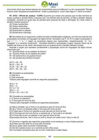 . 145
documento oficial que deveria apenas ser encaminhado para providências” e q for a proposição” Renata
buscou evitar situações procrastinatórias”, então a proposição p→q tem valor lógico V. Certo ou errado?
07. (FCC - Oficial de Justiça - TJ/PE) Suponha que exista uma pessoa que só fala mentiras as
terças, quartas e quintas-feiras, enquanto que, nos demais dias da semana, só fala a verdade. Nessas
condições, somente em quais dias da semana seria possível ela fazer a afirmação “Eu menti ontem e
também mentirei amanha”?
(A) Terça e quinta-feira.
(B) Terça e sexta-feira.
(C) Quarta e quinta-feira.
(D) Quarta-feira e sábado.
(E) Quinta-feira e domingo.
08. Na análise de um argumento, podem-se evitar considerações subjetivas, por meio da reescrita das
proposições envolvidas na linguagem da lógica formal. Considere que P, Q, R e S sejam proposições e
que “”, “”, “” e “” sejam os conectores lógicos que representam, respectivamente, “e”, “ou”,
“negação” e o “conector condicional”. Considere também a proposição a seguir: Quando Paulo vai ao
trabalho de ônibus ou de metrô, ele sempre leva um guarda-chuva e também dinheiro trocado.
Assinale a opção que expressa corretamente a proposição acima em linguagem da lógica formal,
assumindo que:
P= “Quando Paulo vai ao trabalho de ônibus”;
Q= “Quando Paulo vai ao trabalho de metrô”;
R= “ele sempre leva um guarda-chuva”;
S= “ele sempre leva dinheiro trocado”.
(A) P (Q  R)
(B) (P  Q)  R
(C) (P  Q)  (R  S)
(D) P  (Q  (R  S))
09. Considere as proposições
p: Está frio e
q: Está chovendo.
Traduza para linguagem corrente as seguintes proposições:
(A) p v ~q
(B) p → q
(C) ~p ∧ ~q
(D) p ↔ ~q
(E) (p v ~q) ↔ (q ∧ ~p)
10. Considere as proposições
p: A Terra é um planeta e
q: A Terra gira em torno do Sol.
Traduza para linguagem simbólica as seguintes proposições:
(A) Não é verdade: que a Terra é um planeta ou gira em torno do Sol.
(B) Se a Terra é um planeta então a Terra gira em torno do Sol.
(C) É falso que a Terra é um planeta ou que não gira em torno do Sol.
(D) A Terra gira em torno do Sol se, e somente se, a Terra não é um planeta.
(E) A Terra não é nem um planeta e nem gira em torno do Sol.
(Expressões da forma “não é nem p e nem q” devem ser vistas como “não p e não q”)
11. Escreva a negação das seguintes proposições numa sentença o mais simples possível.
(A) É falso que não está frio ou que está chovendo.
(B) Se as ações caem aumenta o desemprego.
(C) Ele tem cabelos louros se e somente se tem olhos azuis.
(D) A condição necessária para ser um bom matemático é saber lógica.
1342178 E-book gerado especialmente para ALOISIO AMARAL DE SOUZA JUNIOR
 