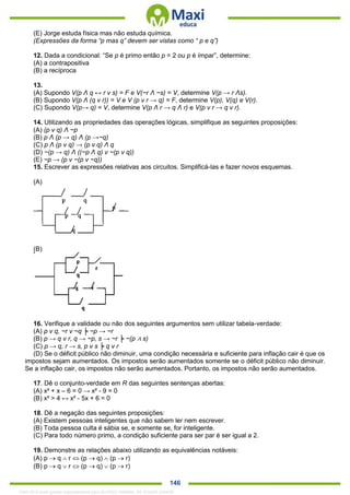 . 146
(E) Jorge estuda física mas não estuda química.
(Expressões da forma “p mas q” devem ser vistas como “ p e q”)
12. Dada a condicional: “Se p é primo então p = 2 ou p é ímpar”, determine:
(A) a contrapositiva
(B) a recíproca
13.
(A) Supondo V(p Λ q ↔ r v s) = F e V(~r Λ ~s) = V, determine V(p → r Λs).
(B) Supondo V(p Λ (q v r)) = V e V (p v r → q) = F, determine V(p), V(q) e V(r).
(C) Supondo V(p→ q) = V, determine V(p Λ r → q Λ r) e V(p v r → q v r).
14. Utilizando as propriedades das operações lógicas, simplifique as seguintes proposições:
(A) (p v q) Λ ~p
(B) p Λ (p → q) Λ (p →~q)
(C) p Λ (p v q) → (p v q) Λ q
(D) ~(p → q) Λ ((~p Λ q) v ~(p v q))
(E) ~p → (p v ~(p v ~q))
15. Escrever as expressões relativas aos circuitos. Simplificá-las e fazer novos esquemas.
(A)
(B)
16. Verifique a validade ou não dos seguintes argumentos sem utilizar tabela-verdade:
(A) p v q, ~r v ~q ╞ ~p → ~r
(B) p → q v r, q → ~p, s → ~r ╞ ~(p ∧ s)
(C) p → q, r → s, p v s ╞ q v r
(D) Se o déficit público não diminuir, uma condição necessária e suficiente para inflação cair é que os
impostos sejam aumentados. Os impostos serão aumentados somente se o déficit público não diminuir.
Se a inflação cair, os impostos não serão aumentados. Portanto, os impostos não serão aumentados.
17. Dê o conjunto-verdade em R das seguintes sentenças abertas:
(A) x² + x – 6 = 0 → x² - 9 = 0
(B) x² > 4 ↔ x² - 5x + 6 = 0
18. Dê a negação das seguintes proposições:
(A) Existem pessoas inteligentes que não sabem ler nem escrever.
(B) Toda pessoa culta é sábia se, e somente se, for inteligente.
(C) Para todo número primo, a condição suficiente para ser par é ser igual a 2.
19. Demonstre as relações abaixo utilizando as equivalências notáveis:
(A) p  q  r  (p  q)  (p  r)
(B) p  q  r  (p  q)  (p  r)
1342178 E-book gerado especialmente para ALOISIO AMARAL DE SOUZA JUNIOR
 