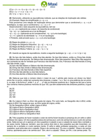 . 147
(C) p  (r  s  t)  (p  r)  (p  s)  (p  t)
(D) p  q  r  p  (q  r)
(E) ~(~p  ~q)  ~p  q
20. Demonstre, utilizando as equivalências notáveis, que as relações de implicação são válidas:
(A) Exemplo: Regra da simplificação: p  q  q
Para provarmos uma relação de implicação temos que demonstrar que a condicional p  q  q é
tautológica, ou seja, que a condicional p  q  q  V
Desenvolvendo o lado esquerdo da equivalência, tem-se:
p  q  q  (aplicando-se a equiv. de reescrita da condicional)
~(p  q)  q  (aplicando-se a Lei de Morgan)
~p  ~q  q  (aplicando-se lei complementar, ~q  q é uma tautologia)
~p  V  (pela lei da identidade ~p  V é um tautologia)
V Portanto, está provado que p  q  q é uma tautologia
(B) Regra da adição: p  p  q
(C) Regra do Silogismo Disjuntivo: (p  q)  ~q  p
(D) Regra de Modus Ponens: (p  q)  p  q
(E) Regra de Modus Tollens: (p  q)  ~q  ~p
21. Usando as regras de equivalência, mostre a seguinte tautologia: (p → q) → r ⇔ r ∨ (p ∧ ~q)
22. Se Iara não fala italiano, então Ana fala alemão. Se Iara fala italiano, então ou Ching fala chinês
ou Débora fala dinamarquês. Se Débora fala dinamarquês, Elton fala espanhol. Mas Elton fala espanhol
se e somente se não for verdade que Francisco não fala francês. Ora, Francisco não fala francês e Ching
não fala chinês. Logo,
(A) Iara não fala italiano e Débora não fala dinamarquês.
(B) Ching não fala chinês e Débora fala dinamarquês.
(C) Francisco não fala francês e Elton fala espanhol.
(D) Ana não fala alemão ou Iara fala italiano.
(E) Ana fala alemão e Débora fala dinamarquês.
23. Sabe-se que todo o número inteiro n maior do que 1 admite pelo menos um divisor (ou fator)
primo.Se n é primo, então tem somente dois divisores, a saber, 1 e n. Se n é uma potência de um primo
p, ou seja, é da forma ps
, então 1, p, p2
, ..., ps
são os divisores positivos de n. Segue-se daí que a soma
dos números inteiros positivos menores do que 100, que têm exatamente três divisores positivos, é igual
a:
(A) 25
(B) 87
(C) 112
(D) 121
(E) 169
24. Ou Lógica é fácil, ou Artur não gosta de Lógica. Por outro lado, se Geografia não é difícil, então
Lógica é difícil. Daí segue-se que, se Artur gosta de Lógica, então:
(A) Se Geografia é difícil, então Lógica é difícil.
(B) Lógica é fácil e Geografia é difícil.
(C) Lógica é fácil e Geografia é fácil.
(D) Lógica é difícil e Geografia é difícil.
(E) Lógica é difícil ou Geografia é fácil.
25. Três suspeitos de haver roubado o colar da rainha foram levados à presença de um velho e sábio
professor de Lógica. Um dos suspeitos estava de camisa azul, outro de camisa branca e o outro de camisa
preta. Sabe-se que um e apenas um dos suspeitos é culpado e que o culpado às vezes fala a verdade e
às vezes mente. Sabe-se, também, que dos outros dois (isto é, dos suspeitos que são inocentes), um
sempre diz a verdade e o outro sempre mente. O velho e sábio professor perguntou, a cada um dos
suspeitos, qual entre eles era o culpado. Disse o de camisa azul: “Eu sou o culpado”. Disse o de camisa
branca, apontando para o de camisa azul: “Sim, ele é o culpado”. Disse, por fim, o de camisa preta: “Eu
1342178 E-book gerado especialmente para ALOISIO AMARAL DE SOUZA JUNIOR
 