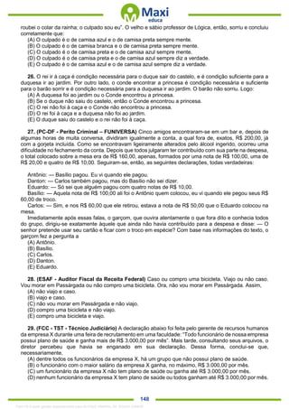 . 148
roubei o colar da rainha; o culpado sou eu”. O velho e sábio professor de Lógica, então, sorriu e concluiu
corretamente que:
(A) O culpado é o de camisa azul e o de camisa preta sempre mente.
(B) O culpado é o de camisa branca e o de camisa preta sempre mente.
(C) O culpado é o de camisa preta e o de camisa azul sempre mente.
(D) O culpado é o de camisa preta e o de camisa azul sempre diz a verdade.
(E) O culpado é o de camisa azul e o de camisa azul sempre diz a verdade.
26. O rei ir à caça é condição necessária para o duque sair do castelo, e é condição suficiente para a
duquesa ir ao jardim. Por outro lado, o conde encontrar a princesa é condição necessária e suficiente
para o barão sorrir e é condição necessária para a duquesa ir ao jardim. O barão não sorriu. Logo:
(A) A duquesa foi ao jardim ou o Conde encontrou a princesa.
(B) Se o duque não saiu do castelo, então o Conde encontrou a princesa.
(C) O rei não foi à caça e o Conde não encontrou a princesa.
(D) O rei foi à caça e a duquesa não foi ao jardim.
(E) O duque saiu do castelo e o rei não foi à caça.
27. (PC-DF - Perito Criminal – FUNIVERSA) Cinco amigos encontraram-se em um bar e, depois de
algumas horas de muita conversa, dividiram igualmente a conta, a qual fora de, exatos, R$ 200,00, já
com a gorjeta incluída. Como se encontravam ligeiramente alterados pelo álcool ingerido, ocorreu uma
dificuldade no fechamento da conta. Depois que todos julgaram ter contribuído com sua parte na despesa,
o total colocado sobre a mesa era de R$ 160,00, apenas, formados por uma nota de R$ 100,00, uma de
R$ 20,00 e quatro de R$ 10,00. Seguiram-se, então, as seguintes declarações, todas verdadeiras:
Antônio: — Basílio pagou. Eu vi quando ele pagou.
Danton: — Carlos também pagou, mas do Basílio não sei dizer.
Eduardo: — Só sei que alguém pagou com quatro notas de R$ 10,00.
Basílio: — Aquela nota de R$ 100,00 ali foi o Antônio quem colocou, eu vi quando ele pegou seus R$
60,00 de troco.
Carlos: — Sim, e nos R$ 60,00 que ele retirou, estava a nota de R$ 50,00 que o Eduardo colocou na
mesa.
Imediatamente após essas falas, o garçom, que ouvira atentamente o que fora dito e conhecia todos
do grupo, dirigiu-se exatamente àquele que ainda não havia contribuído para a despesa e disse: — O
senhor pretende usar seu cartão e ficar com o troco em espécie? Com base nas informações do texto, o
garçom fez a pergunta a
(A) Antônio.
(B) Basílio.
(C) Carlos.
(D) Danton.
(E) Eduardo.
28. (ESAF - Auditor Fiscal da Receita Federal) Caso ou compro uma bicicleta. Viajo ou não caso.
Vou morar em Passárgada ou não compro uma bicicleta. Ora, não vou morar em Passárgada. Assim,
(A) não viajo e caso.
(B) viajo e caso.
(C) não vou morar em Passárgada e não viajo.
(D) compro uma bicicleta e não viajo.
(E) compro uma bicicleta e viajo.
29. (FCC - TST - Técnico Judiciário) A declaração abaixo foi feita pelo gerente de recursos humanos
da empresa X durante uma feira de recrutamento em uma faculdade: “Todo funcionário de nossa empresa
possui plano de saúde e ganha mais de R$ 3.000,00 por mês”. Mais tarde, consultando seus arquivos, o
diretor percebeu que havia se enganado em sua declaração. Dessa forma, conclui-se que,
necessariamente,
(A) dentre todos os funcionários da empresa X, há um grupo que não possui plano de saúde.
(B) o funcionário com o maior salário da empresa X ganha, no máximo, R$ 3.000,00 por mês.
(C) um funcionário da empresa X não tem plano de saúde ou ganha até R$ 3.000,00 por mês.
(D) nenhum funcionário da empresa X tem plano de saúde ou todos ganham até R$ 3.000,00 por mês.
1342178 E-book gerado especialmente para ALOISIO AMARAL DE SOUZA JUNIOR
 