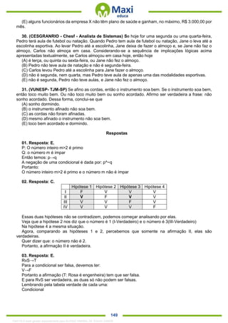 . 149
(E) alguns funcionários da empresa X não têm plano de saúde e ganham, no máximo, R$ 3.000,00 por
mês.
30. (CESGRANRIO - Chesf - Analista de Sistemas) Se hoje for uma segunda ou uma quarta-feira,
Pedro terá aula de futebol ou natação. Quando Pedro tem aula de futebol ou natação, Jane o leva até a
escolinha esportiva. Ao levar Pedro até a escolinha, Jane deixa de fazer o almoço e, se Jane não faz o
almoço, Carlos não almoça em casa. Considerando-se a sequência de implicações lógicas acima
apresentadas textualmente, se Carlos almoçou em casa hoje, então hoje
(A) é terça, ou quinta ou sexta-feira, ou Jane não fez o almoço.
(B) Pedro não teve aula de natação e não é segunda-feira.
(C) Carlos levou Pedro até a escolinha para Jane fazer o almoço.
(D) não é segunda, nem quarta, mas Pedro teve aula de apenas uma das modalidades esportivas.
(E) não é segunda, Pedro não teve aulas, e Jane não fez o almoço.
31. (VUNESP- TJM-SP) Se afino as cordas, então o instrumento soa bem. Se o instrumento soa bem,
então toco muito bem. Ou não toco muito bem ou sonho acordado. Afirmo ser verdadeira a frase: não
sonho acordado. Dessa forma, conclui-se que
(A) sonho dormindo.
(B) o instrumento afinado não soa bem.
(C) as cordas não foram afinadas.
(D) mesmo afinado o instrumento não soa bem.
(E) toco bem acordado e dormindo.
Respostas
01. Resposta: E.
P: O número inteiro m>2 é primo
Q: o número m é ímpar
Então temos: p→q
A negação de uma condicional é dada por: p^~q
Portanto:
O número inteiro m>2 é primo e o número m não é ímpar
02. Resposta: C.
Hipótese 1 Hipótese 2 Hipótese 3 Hipótese 4
I F V V V
II V F V V
III V V F V
IV V V V F
Essas duas hipóteses não se contradizem, podemos começar analisando por elas.
Veja que a hipótese 2 nos diz que o número é 1 (I-Verdadeiro) e o número é 3(III-Verdadeiro)
Na hipótese 4 a mesma situação.
Agora, comparando as hipóteses 1 e 2, percebemos que somente na afirmação II, elas são
verdadeiras.
Quer dizer que: o número não é 2.
Portanto, a afirmação II é verdadeira.
03. Resposta: E.
RvS→T
Para a condicional ser falsa, devemos ter:
V→F
Portanto a afirmação (T: Rosa é engenheira) tem que ser falsa.
E para RvS ser verdadeira, as duas só não podem ser falsas.
Lembrando pela tabela verdade de cada uma:
Condicional
1342178 E-book gerado especialmente para ALOISIO AMARAL DE SOUZA JUNIOR
 
