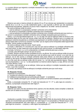 . 151
p→q posso afirmar que negando a condição necessária eu nego a condição suficiente, observe através
da tabela verdade:
p q ~p ~q pq ~q~p
V V F F V V
V F F V F F
F V V F V V
F F V V V V
Observe que para a mesma entrada de valores (V) ou (F) as colunas que representam os possíveis
valores de p→q e de ~q→~p são exatamente iguais, o que equivale a afirmar que são expressões
logicamente equivalentes. Sabendo um pouco mais a respeito do “se então” vamos ao exercício:
Se você se esforçar então irá vencer
→ você se esforçar é a proposição p também conhecida como antecedente.
→ irá vencer é a proposição q também conhecida como consequente.
→ você se esforçar é a proposição p também conhecida como condição suficiente para que ocorra q→
irá vencer é a proposição q também conhecida como condição necessária para que ocorra q→.
Dado p→q é uma equivalente lógica de: ~q→~p. Ou seja, Se você se esforçar então irá vencer é uma
equivalente lógica de Se você não venceu então você não se esforçou. Observe que p e q podem ser
quaisquer conjuntos de palavras ou símbolos que expressam um sentido completo, por mais absurdo que
pareça basta estar na forma do conectivo “se então” que as regras acima transpostas estão logicamente
corretas. Vamos analisar as alternativas:
Se você se esforçar então irá vencer. Assim sendo,
a) errada, a alternativa “A” encontra erro uma vez que você se esforçar é a condição suficiente para
que você vença, ou seja, basta que você se esforce que você irá vencer, e a afirmação nega isto.
b) errada, na forma p→q, o p é o antecedente e condição suficiente para que q ocorra.
c) errada, esta afirmação sempre vai cair em prova.
Cuidado: Sempre vai levar muitos candidatos ao erro, ao afirmar: Se você se esforçar então irá vencer
a única conclusão possível é de que basta que você se esforce que você irá vencer, e se você não se
esforçar, ora se não ocorreu a condição suficiente nada posso afirmar, se você não se esforçar você
poderá ou não vencer. Na tabela verdade é possível comprovar que (Se você se esforçar então irá vencer
p→q) e (Se você não se esforçar então não irá vencer ~p→~q) não são equivalentes lógicas. Observe
que as proposições p→q e ~p→~q não apresentam os mesmos valores lógicos, ou seja, afirmar uma não
quer dizer afirmar a outra.
d) errada, você vencerá só se se esforçar, indica que seu esforço é condição necessária para você
vencer, o que não é verdade.
e) correta, seu esforço (você se esforçar) é condição suficiente para que você vença.
05. Resposta: Errado.
Analisando as proposições:
A: “A prática do racismo é crime afiançável”- é falsa
B: “A defesa do consumidor deve ser promovida pelo Estado” - é verdadeira;
C: “Todo cidadão estrangeiro que cometer crime político em território brasileiro será extraditado” - é
falsa.
Então, a proposição composta “B - C” pode ser traduzida em “V > F” e, pela regra do conectivo →
(implica), a proposição composta terá valor lógico F.
06. Resposta: Certo.
Sabendo que cada uma das servidoras tomou apenas uma das atitudes, basta completar a tabela de
acordo com os dados do enunciado:
A1 A2 A3
Roberta F V F
Rejane V F F
Renata F F V
Analisando a questão: Como (a proposição p) “Rejane alterou texto de documento oficial que deveria
apenas ser encaminhado para providências” tem valor lógico F e (a proposição q) “Renata buscou evitar
situações procrastinatórias” tem valor lógico V, a proposição “p → q” pode ser traduzida em “F → V” e,
pela regra do conectivo → (implica), o valor lógico da proposição é V.
1342178 E-book gerado especialmente para ALOISIO AMARAL DE SOUZA JUNIOR
 