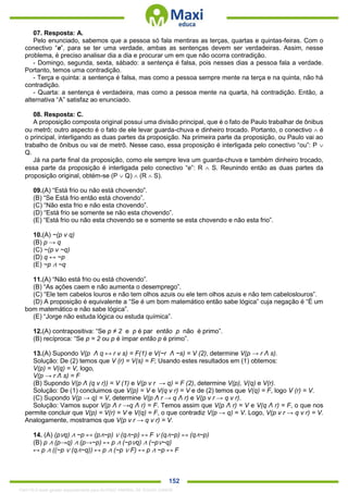 . 152
07. Resposta: A.
Pelo enunciado, sabemos que a pessoa só fala mentiras as terças, quartas e quintas-feiras. Com o
conectivo “e”, para se ter uma verdade, ambas as sentenças devem ser verdadeiras. Assim, nesse
problema, é preciso analisar dia a dia e procurar um em que não ocorra contradição.
- Domingo, segunda, sexta, sábado: a sentença é falsa, pois nesses dias a pessoa fala a verdade.
Portanto, temos uma contradição.
- Terça e quinta: a sentença é falsa, mas como a pessoa sempre mente na terça e na quinta, não há
contradição.
- Quarta: a sentença é verdadeira, mas como a pessoa mente na quarta, há contradição. Então, a
alternativa “A” satisfaz ao enunciado.
08. Resposta: C.
A proposição composta original possui uma divisão principal, que é o fato de Paulo trabalhar de ônibus
ou metrô; outro aspecto é o fato de ele levar guarda-chuva e dinheiro trocado. Portanto, o conectivo  é
o principal, interligando as duas partes da proposição. Na primeira parte da proposição, ou Paulo vai ao
trabalho de ônibus ou vai de metrô. Nesse caso, essa proposição é interligada pelo conectivo “ou”: P 
Q.
Já na parte final da proposição, como ele sempre leva um guarda-chuva e também dinheiro trocado,
essa parte da proposição é interligada pelo conectivo “e”: R  S. Reunindo então as duas partes da
proposição original, obtém-se (P  Q)  (R  S).
09.(A) “Está frio ou não está chovendo”.
(B) “Se Está frio então está chovendo”.
(C) “Não esta frio e não esta chovendo”.
(D) “Está frio se somente se não esta chovendo”.
(E) “Está frio ou não esta chovendo se e somente se esta chovendo e não esta frio”.
10.(A) ~(p v q)
(B) p → q
(C) ~(p v ~q)
(D) q ↔ ~p
(E) ~p ∧ ~q
11.(A) “Não está frio ou está chovendo”.
(B) “As ações caem e não aumenta o desemprego”.
(C) “Ele tem cabelos louros e não tem olhos azuis ou ele tem olhos azuis e não tem cabeloslouros”.
(D) A proposição é equivalente a “Se é um bom matemático então sabe lógica” cuja negação é “É um
bom matemático e não sabe lógica”.
(E) “Jorge não estuda lógica ou estuda química”.
12.(A) contrapositiva: “Se p ≠ 2 e p é par então p não é primo”.
(B) recíproca: “Se p = 2 ou p é ímpar então p é primo”.
13.(A) Supondo V(p Λ q ↔ r v s) = F(1) e V(~r Λ ~s) = V (2), determine V(p → r Λ s).
Solução: De (2) temos que V (r) = V(s) = F; Usando estes resultados em (1) obtemos:
V(p) = V(q) = V, logo,
V(p → r Λ s) = F
(B) Supondo V(p Λ (q v r)) = V (1) e V(p v r → q) = F (2), determine V(p), V(q) e V(r).
Solução: De (1) concluimos que V(p) = V e V(q v r) = V e de (2) temos que V(q) = F, logo V (r) = V.
(C) Supondo V(p → q) = V, determine V(p Λ r → q Λ r) e V(p v r → q v r).
Solução: Vamos supor V(p Λ r →q Λ r) = F. Temos assim que V(p Λ r) = V e V(q Λ r) = F, o que nos
permite concluir que V(p) = V(r) = V e V(q) = F, o que contradiz V(p → q) = V. Logo, V(p v r → q v r) = V.
Analogamente, mostramos que V(p v r → q v r) = V.
14. (A) (p∨q) ∧ ~p ↔ (p∧~p) ∨ (q∧~p) ↔ F ∨ (q∧~p) ↔ (q∧~p)
(B) p ∧ (p→q) ∧ (p→~p) ↔ p ∧ (~p∨q) ∧ (~p∨~q)
↔ p ∧ ((~p ∨ (q∧~q)) ↔ p ∧ (~p ∨ F) ↔ p ∧ ~p ↔ F
1342178 E-book gerado especialmente para ALOISIO AMARAL DE SOUZA JUNIOR
 