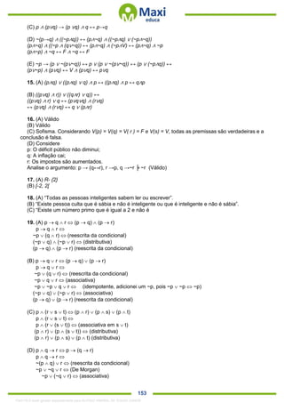 . 153
(C) p ∧ (p∨q) → (p ∨q) ∧ q ↔ p→q
(D) ~(p→q) ∧ ((~p∧q)) ↔ (p∧~q) ∧ ((~p∧q) ∨ (~p∧~q))
(p∧~q) ∧ ((~p ∧ (q∨~q)) ↔ (p∧~q) ∧ (~p∧V) ↔ (p∧~q) ∧ ~p
(p∧~p) ∧ ~q ↔ F ∧ ~q ↔ F
(E) ~p → (p ∨ ~(p∨~q)) ↔ p ∨ (p ∨ ~(p∨~q)) ↔ (p ∨ (~p∧q)) ↔
(p∨~p) ∧ (p∨q) ↔ V ∧ (p∨q) ↔ p∨q
15. (A) (p∧q) ∨ ((p∧q) ∨ q) ∧ p ↔ ((p∧q) ∧ p ↔ q∧p
(B) ((p∨q) ∧ r)) ∨ ((q∧r) ∨ q)) ↔
((p∨q) ∧ r) ∨ q ↔ (p∨q∨q) ∧ (r∨q)
↔ (p∨q) ∧ (r∨q) ↔ q ∨ (p∧r)
16. (A) Válido
(B) Válido
(C) Sofisma. Considerando V(p) = V(q) = V( r ) = F e V(s) = V, todas as premissas são verdadeiras e a
conclusão é falsa.
(D) Considere
p: O déficit público não diminui;
q: A inflação cai;
r: Os impostos são aumentados.
Analise o argumento: p → (q↔r), r →p, q →~r ╞ ~r (Válido)
17. (A) R- {2}
(B) [-2, 2[
18. (A) “Todas as pessoas inteligentes sabem ler ou escrever”.
(B) “Existe pessoa culta que é sábia e não é inteligente ou que é inteligente e não é sábia”.
(C) “Existe um número primo que é igual a 2 e não é
19. (A) p  q  r  (p  q)  (p  r)
p  q  r 
~p  (q  r)  (reescrita da condicional)
(~p  q)  (~p  r)  (distributiva)
(p  q)  (p  r) (reescrita da condicional)
(B) p  q  r  (p  q)  (p  r)
p  q  r 
~p  (q  r)  (reescrita da condicional)
~p  q  r  (associativa)
~p  ~p  q  r  (idempotente, adicionei um ~p, pois ~p  ~p  ~p)
(~p  q)  (~p  r)  (associativa)
(p  q)  (p  r) (reescrita da condicional)
(C) p  (r  s  t)  (p  r)  (p  s)  (p  t)
p  (r  s  t) 
p  (r  (s  t))  (associativa em s  t)
(p  r)  (p  (s  t))  (distributiva)
(p  r)  (p  s)  (p  t) (distributiva)
(D) p  q  r  p  (q  r)
p  q  r 
~(p  q)  r  (reescrita da condicional)
~p  ~q  r  (De Morgan)
~p  (~q  r)  (associativa)
1342178 E-book gerado especialmente para ALOISIO AMARAL DE SOUZA JUNIOR
 