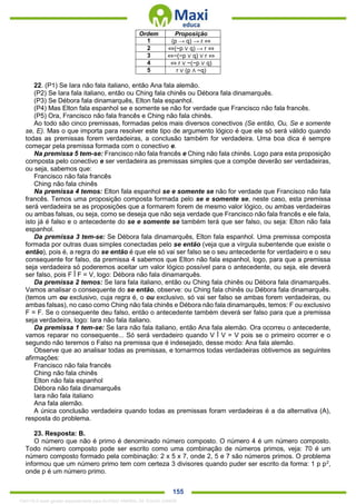 . 155
Ordem Proposição
1 (p → q) → r ⇔
2 ⇔(~p ∨ q) → r ⇔
3 ⇔~(~p ∨ q) ∨ r ⇔
4 ⇔ r ∨ ~(~p ∨ q)
5 r ∨ (p ∧ ~q)
22. (P1) Se Iara não fala italiano, então Ana fala alemão.
(P2) Se Iara fala italiano, então ou Ching fala chinês ou Débora fala dinamarquês.
(P3) Se Débora fala dinamarquês, Elton fala espanhol.
(P4) Mas Elton fala espanhol se e somente se não for verdade que Francisco não fala francês.
(P5) Ora, Francisco não fala francês e Ching não fala chinês.
Ao todo são cinco premissas, formadas pelos mais diversos conectivos (Se então, Ou, Se e somente
se, E). Mas o que importa para resolver este tipo de argumento lógico é que ele só será válido quando
todas as premissas forem verdadeiras, a conclusão também for verdadeira. Uma boa dica é sempre
começar pela premissa formada com o conectivo e.
Na premissa 5 tem-se: Francisco não fala francês e Ching não fala chinês. Logo para esta proposição
composta pelo conectivo e ser verdadeira as premissas simples que a compõe deverão ser verdadeiras,
ou seja, sabemos que:
Francisco não fala francês
Ching não fala chinês
Na premissa 4 temos: Elton fala espanhol se e somente se não for verdade que Francisco não fala
francês. Temos uma proposição composta formada pelo se e somente se, neste caso, esta premissa
será verdadeira se as proposições que a formarem forem de mesmo valor lógico, ou ambas verdadeiras
ou ambas falsas, ou seja, como se deseja que não seja verdade que Francisco não fala francês e ele fala,
isto já é falso e o antecedente do se e somente se também terá que ser falso, ou seja: Elton não fala
espanhol.
Da premissa 3 tem-se: Se Débora fala dinamarquês, Elton fala espanhol. Uma premissa composta
formada por outras duas simples conectadas pelo se então (veja que a vírgula subentende que existe o
então), pois é, a regra do se então é que ele só vai ser falso se o seu antecedente for verdadeiro e o seu
consequente for falso, da premissa 4 sabemos que Elton não fala espanhol, logo, para que a premissa
seja verdadeira só poderemos aceitar um valor lógico possível para o antecedente, ou seja, ele deverá
ser falso, pois F Î F = V, logo: Débora não fala dinamarquês.
Da premissa 2 temos: Se Iara fala italiano, então ou Ching fala chinês ou Débora fala dinamarquês.
Vamos analisar o consequente do se então, observe: ou Ching fala chinês ou Débora fala dinamarquês.
(temos um ou exclusivo, cuja regra é, o ou exclusivo, só vai ser falso se ambas forem verdadeiras, ou
ambas falsas), no caso como Ching não fala chinês e Débora não fala dinamarquês, temos: F ou exclusivo
F = F. Se o consequente deu falso, então o antecedente também deverá ser falso para que a premissa
seja verdadeira, logo: Iara não fala italiano.
Da premissa 1 tem-se: Se Iara não fala italiano, então Ana fala alemão. Ora ocorreu o antecedente,
vamos reparar no consequente... Só será verdadeiro quando V Î V = V pois se o primeiro ocorrer e o
segundo não teremos o Falso na premissa que é indesejado, desse modo: Ana fala alemão.
Observe que ao analisar todas as premissas, e tornarmos todas verdadeiras obtivemos as seguintes
afirmações:
Francisco não fala francês
Ching não fala chinês
Elton não fala espanhol
Débora não fala dinamarquês
Iara não fala italiano
Ana fala alemão.
A única conclusão verdadeira quando todas as premissas foram verdadeiras é a da alternativa (A),
resposta do problema.
23. Resposta: B.
O número que não é primo é denominado número composto. O número 4 é um número composto.
Todo número composto pode ser escrito como uma combinação de números primos, veja: 70 é um
número composto formado pela combinação: 2 x 5 x 7, onde 2, 5 e 7 são números primos. O problema
informou que um número primo tem com certeza 3 divisores quando puder ser escrito da forma: 1 p p2
,
onde p é um número primo.
1342178 E-book gerado especialmente para ALOISIO AMARAL DE SOUZA JUNIOR
 