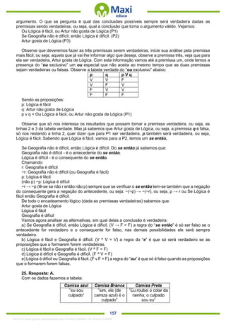 . 157
argumento. O que se pergunta é qual das conclusões possíveis sempre será verdadeira dadas as
premissas sendo verdadeiras, ou seja, qual a conclusão que torna o argumento válido. Vejamos:
Ou Lógica é fácil, ou Artur não gosta de Lógica (P1)
Se Geografia não é difícil, então Lógica é difícil. (P2)
Artur gosta de Lógica (P3)
Observe que deveremos fazer as três premissas serem verdadeiras, inicie sua análise pela premissa
mais fácil, ou seja, aquela que já vai lhe informar algo que deseja, observe a premissa três, veja que para
ela ser verdadeira, Artur gosta de Lógica. Com esta informação vamos até a premissa um, onde temos a
presença do “ou exclusivo” um ou especial que não aceita ao mesmo tempo que as duas premissas
sejam verdadeiras ou falsas. Observe a tabela verdade do “ou exclusivo” abaixo:
p q p V q
V V F
V F V
F V V
F F F
Sendo as proposições:
p: Lógica é fácil
q: Artur não gosta de Lógica
p v q = Ou Lógica é fácil, ou Artur não gosta de Lógica (P1)
Observe que só nos interessa os resultados que possam tornar a premissa verdadeira, ou seja, as
linhas 2 e 3 da tabela verdade. Mas já sabemos que Artur gosta de Lógica, ou seja, a premissa q é falsa,
só nos restando a linha 2, quer dizer que para P1 ser verdadeira, p também será verdadeira, ou seja,
Lógica é fácil. Sabendo que Lógica é fácil, vamos para a P2, temos um se então.
Se Geografia não é difícil, então Lógica é difícil. Do se então já sabemos que:
Geografia não é difícil - é o antecedente do se então.
Lógica é difícil - é o consequente do se então.
Chamando:
r: Geografia é difícil
~r: Geografia não é difícil (ou Geografia é fácil)
p: Lógica é fácil
(não p) ~p: Lógica é difícil
~r → ~p (lê-se se não r então não p) sempre que se verificar o se então tem-se também que a negação
do consequente gera a negação do antecedente, ou seja: ~(~p) → ~(~r), ou seja, p → r ou Se Lógica é
fácil então Geografia é difícil.
De todo o encadeamento lógico (dada as premissas verdadeiras) sabemos que:
Artur gosta de Lógica
Lógica é fácil
Geografia é difícil
Vamos agora analisar as alternativas, em qual delas a conclusão é verdadeira:
a) Se Geografia é difícil, então Lógica é difícil. (V → F = F) a regra do “se então” é só ser falso se o
antecedente for verdadeiro e o consequente for falso, nas demais possibilidades ele será sempre
verdadeiro.
b) Lógica é fácil e Geografia é difícil. (V ^ V = V) a regra do “e” é que só será verdadeiro se as
proposições que o formarem forem verdadeiras.
c) Lógica é fácil e Geografia é fácil. (V ^ F = F)
d) Lógica é difícil e Geografia é difícil. (F ^ V = F)
e) Lógica é difícil ou Geografia é fácil. (F v F = F) a regra do “ou” é que só é falso quando as proposições
que o formarem forem falsas.
25. Resposta: A.
Com os dados fazemos a tabela:
1342178 E-book gerado especialmente para ALOISIO AMARAL DE SOUZA JUNIOR
 