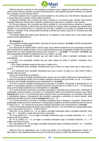 . 158
Sabe-se que um e apenas um dos suspeitos é culpado e que o culpado às vezes fala a verdade e às
vezes mente. Sabe-se, também, que dos outros dois (isto é, dos suspeitos que são inocentes), um sempre
diz a verdade e o outro sempre mente.
I) Primeira hipótese: Se o inocente que fala verdade é o de camisa azul, não teríamos resposta, pois
o de azul fala que é culpado e então estaria mentindo.
II) Segunda hipótese: Se o inocente que fala a verdade é o de camisa preta, também não teríamos
resposta, observem: Se ele fala a verdade e declara que roubou ele é o culpado e não inocente.
III) Terceira hipótese: Se o inocente que fala a verdade é o de camisa branca achamos a resposta,
observem: Ele é inocente e afirma que o de camisa branca é culpado, ele é o inocente que sempre fala a
verdade. O de camisa branca é o culpado que ora fala a verdade e ora mente (no problema ele está
dizendo a verdade). O de camisa preta é inocente e afirma que roubou, logo ele é o inocente que está
sempre mentindo.
O resultado obtido pelo sábio aluno deverá ser: O culpado é o de camisa azul e o de camisa preta
sempre mente (Alternativa A).
26. Resposta: C.
Uma questão de lógica argumentativa, que trata do uso do conectivo “se então” também representado
por “→”. Vamos a um exemplo:
Se o duque sair do castelo então o rei foi à caça. Aqui estamos tratando de uma proposição composta
(Se o duque sair do castelo então o rei foi à caça) formada por duas proposições simples (duque sair do
castelo) (rei ir à caça), ligadas pela presença do conectivo (→) “se então”. O conectivo “se então” liga
duas proposições simples da seguinte forma: Se p então q, ou seja:
→ p será uma proposição simples que por estar antes do então é também conhecida como
antecedente.
→ q será uma proposição simples que por estar depois do então é também conhecida como
consequente.
→ Se p então q também pode ser lido como p implica em q.
→ p é conhecida como condição suficiente para que q ocorra, ou seja, basta que p ocorra para q
ocorrer.
→ q é conhecida como condição necessária para que p ocorra, ou seja, se q não ocorrer então p
também não irá ocorrer.
Vamos às informações do problema:
1) O rei ir à caça é condição necessária para o duque sair do castelo. Chamando A (proposição rei ir
à caça) e B (proposição duque sair do castelo) podemos escrever que se B então A ou B → A. Lembre-
se de que ser condição necessária é ser consequente no “se então”.
2) O rei ir à caça é condição suficiente para a duquesa ir ao jardim. Chamando A (proposição rei ir à
caça) e C (proposição duquesa ir ao jardim) podemos escrever que se A então C ou A → C. Lembre-se
de que ser condição suficiente é ser antecedente no “se então”.
3) O conde encontrar a princesa é condição necessária e suficiente para o barão sorrir. Chamando D
(proposição conde encontrar a princesa) e E (proposição barão sorrir) podemos escrever que D se e
somente se E ou D ↔ E (conhecemos este conectivo como um bicondicional, um conectivo onde tanto
o antecedente quanto o consequente são condição necessária e suficiente ao mesmo tempo), onde
poderíamos também escrever E se e somente se D ou E → D.
4) O conde encontrar a princesa é condição necessária para a duquesa ir ao jardim. Chamando D
(proposição conde encontrar a princesa) e C (proposição duquesa ir ao jardim) podemos escrever que se
C então D ou C → D. Lembre-se de que ser condição necessária é ser consequente no “se então”.
A única informação claramente dada é que o barão não sorriu, ora chamamos de E (proposição barão
sorriu). Logo barão não sorriu = ~E (lê-se não E).
Dado que ~E se verifica e D ↔ E, ao negar a condição necessária nego a condição suficiente: esse
modo ~E → ~D (então o conde não encontrou a princesa).
Se ~D se verifica e C → D, ao negar a condição necessária nego a condição suficiente: ~D → ~C (a
duquesa não foi ao jardim).
Se ~C se verifica e A → C, ao negar a condição necessária nego a condição suficiente: ~C → ~A
(então o rei não foi à caça).
Se ~A se verifica e B → A, ao negar a condição necessária nego a condição suficiente: ~A → ~B (então
o duque não saiu do castelo).
Observe entre as alternativas, que a única que afirma uma proposição logicamente correta é a
alternativa C, pois realmente deduziu-se que o rei não foi à caça e o conde não encontrou a princesa.
1342178 E-book gerado especialmente para ALOISIO AMARAL DE SOUZA JUNIOR
 
