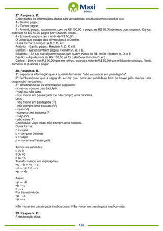 . 159
27. Resposta: D.
Como todas as informações dadas são verdadeiras, então podemos concluir que:
1 - Basílio pagou;
2 - Carlos pagou;
3 - Antônio pagou, justamente, com os R$ 100,00 e pegou os R$ 60,00 de troco que, segundo Carlos,
estavam os R$ 50,00 pagos por Eduardo, então...
4 - Eduardo pagou com a nota de R$ 50,00.
O único que escapa das afirmações é o Danton.
Outra forma: 5 amigos: A,B,C,D, e E.
Antônio: - Basílio pagou. Restam A, D, C e E.
Danton: - Carlos também pagou. Restam A, D, e E.
Eduardo: - Só sei que alguém pagou com quatro notas de R$ 10,00. Restam A, D, e E.
Basílio: - Aquela nota de R$ 100,00 ali foi o Antônio. Restam D, e E.
Carlos: - Sim, e nos R$ 60,00 que ele retirou, estava a nota de R$ 50,00 que o Eduardo colocou. Resta
somente D (Dalton) a pagar.
28. Resposta: B.
1°: separar a informação que a questão forneceu: "não vou morar em passárgada".
2°: lembrando-se que a regra do ou diz que: para ser verdadeiro tem de haver pelo menos uma
proposição verdadeira.
3°: destacando-se as informações seguintes:
- caso ou compro uma bicicleta.
- viajo ou não caso.
- vou morar em passárgada ou não compro uma bicicleta.
Logo:
- vou morar em pasárgada (F)
- não compro uma bicicleta (V)
- caso (V)
- compro uma bicicleta (F)
- viajo (V)
- não caso (F)
Conclusão: viajo, caso, não compro uma bicicleta.
Outra forma:
c = casar
b = comprar bicicleta
v = viajar
p = morar em Passárgada
Temos as verdades:
c ou b
v ou ~c
p ou ~b
Transformando em implicações:
~c → b = ~b → c
~v → ~c = c → v
~p → ~b
Assim:
~p → ~b
~b → c
c → v
Por transitividade:
~p → c
~p → v
Não morar em passárgada implica casar. Não morar em passárgada implica viajar.
29. Resposta: C.
A declaração dizia:
1342178 E-book gerado especialmente para ALOISIO AMARAL DE SOUZA JUNIOR
 