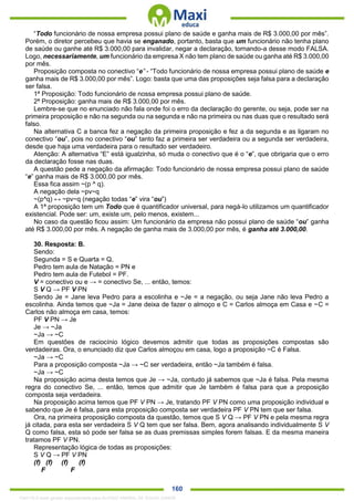 . 160
“Todo funcionário de nossa empresa possui plano de saúde e ganha mais de R$ 3.000,00 por mês”.
Porém, o diretor percebeu que havia se enganado, portanto, basta que um funcionário não tenha plano
de saúde ou ganhe até R$ 3.000,00 para invalidar, negar a declaração, tornando-a desse modo FALSA.
Logo, necessariamente, um funcionário da empresa X não tem plano de saúde ou ganha até R$ 3.000,00
por mês.
Proposição composta no conectivo “e” - “Todo funcionário de nossa empresa possui plano de saúde e
ganha mais de R$ 3.000,00 por mês”. Logo: basta que uma das proposições seja falsa para a declaração
ser falsa.
1ª Proposição: Todo funcionário de nossa empresa possui plano de saúde.
2ª Proposição: ganha mais de R$ 3.000,00 por mês.
Lembre-se que no enunciado não fala onde foi o erro da declaração do gerente, ou seja, pode ser na
primeira proposição e não na segunda ou na segunda e não na primeira ou nas duas que o resultado será
falso.
Na alternativa C a banca fez a negação da primeira proposição e fez a da segunda e as ligaram no
conectivo “ou”, pois no conectivo “ou” tanto faz a primeira ser verdadeira ou a segunda ser verdadeira,
desde que haja uma verdadeira para o resultado ser verdadeiro.
Atenção: A alternativa “E” está igualzinha, só muda o conectivo que é o “e”, que obrigaria que o erro
da declaração fosse nas duas.
A questão pede a negação da afirmação: Todo funcionário de nossa empresa possui plano de saúde
“e” ganha mais de R$ 3.000,00 por mês.
Essa fica assim ~(p ^ q).
A negação dela ~pv~q
~(p^q) ↔ ~pv~q (negação todas “e” vira “ou”)
A 1ª proposição tem um Todo que é quantificador universal, para negá-lo utilizamos um quantificador
existencial. Pode ser: um, existe um, pelo menos, existem...
No caso da questão ficou assim: Um funcionário da empresa não possui plano de saúde “ou” ganha
até R$ 3.000,00 por mês. A negação de ganha mais de 3.000,00 por mês, é ganha até 3.000,00.
30. Resposta: B.
Sendo:
Segunda = S e Quarta = Q,
Pedro tem aula de Natação = PN e
Pedro tem aula de Futebol = PF.
V = conectivo ou e → = conectivo Se, ... então, temos:
S V Q → PF V PN
Sendo Je = Jane leva Pedro para a escolinha e ~Je = a negação, ou seja Jane não leva Pedro a
escolinha. Ainda temos que ~Ja = Jane deixa de fazer o almoço e C = Carlos almoça em Casa e ~C =
Carlos não almoça em casa, temos:
PF V PN → Je
Je → ~Ja
~Ja → ~C
Em questões de raciocínio lógico devemos admitir que todas as proposições compostas são
verdadeiras. Ora, o enunciado diz que Carlos almoçou em casa, logo a proposição ~C é Falsa.
~Ja → ~C
Para a proposição composta ~Ja → ~C ser verdadeira, então ~Ja também é falsa.
~Ja → ~C
Na proposição acima desta temos que Je → ~Ja, contudo já sabemos que ~Ja é falsa. Pela mesma
regra do conectivo Se, ... então, temos que admitir que Je também é falsa para que a proposição
composta seja verdadeira.
Na proposição acima temos que PF V PN → Je, tratando PF V PN como uma proposição individual e
sabendo que Je é falsa, para esta proposição composta ser verdadeira PF V PN tem que ser falsa.
Ora, na primeira proposição composta da questão, temos que S V Q → PF V PN e pela mesma regra
já citada, para esta ser verdadeira S V Q tem que ser falsa. Bem, agora analisando individualmente S V
Q como falsa, esta só pode ser falsa se as duas premissas simples forem falsas. E da mesma maneira
tratamos PF V PN.
Representação lógica de todas as proposições:
S V Q → PF V PN
(f) (f) (f) (f)
F F
1342178 E-book gerado especialmente para ALOISIO AMARAL DE SOUZA JUNIOR
 
