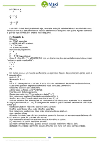 . 161
PF V PN → Je
F F
Je → ~Ja
F F
~Ja → ~C
F F
Conclusão: Carlos almoçou em casa hoje, Jane fez o almoço e não levou Pedro à escolinha esportiva,
Pedro não teve aula de futebol nem de natação e também não é segunda nem quarta. Agora é só marcar
a questão cuja alternativa se encaixa nesse esquema.
31. Resposta: C.
Dê nome:
A = AFINO as cordas;
I = INSTRUMENTO soa bem;
T = TOCO bem;
S = SONHO acordado.
Montando as proposições:
1° - A → I
2° - I → T
3° - ~T V S (ou exclusivo)
Como S = FALSO; ~T = VERDADEIRO, pois um dos termos deve ser verdadeiro (equivale ao nosso
“ou isso ou aquilo, escolha UM”).
~T = V
T = F
I → T
(F)
Em muitos casos, é um macete que funciona nos exercícios “lotados de condicionais”, sendo assim o
F passa para trás.
Assim: I = F
Novamente: A → I
(F)
O FALSO passa para trás. Com isso, A = FALSO. ~A = Verdadeiro = As cordas não foram afinadas.
Outra forma: partimos da premissa afirmativa ou de conclusão; última frase:
Não sonho acordado será VERDADE
Admita todas as frases como VERDADE
Ficando assim de baixo para cima
Ou não toco muito bem (V) ou sonho acordado (F) = V
Se o instrumento soa bem (F) então toco muito bem (F) = V
Se afino as cordas (F), então o instrumento soa bem (F) = V
A dica é trabalhar com as exceções: na condicional só dá falso quando a primeira V e a segunda F.
Na disjunção exclusiva (ou... ou) as divergentes se atraem o que dá verdade. Extraindo as conclusões
temos que:
Não toco muito bem, não sonho acordado como verdade.
Se afino as corda deu falso, então não afino as cordas.
Se o instrumento soa bem deu falso, então o instrumento não soa bem.
Joga nas alternativas:
(A) sonho dormindo (você não tem garantia de que sonha dormindo, só temos como verdade que não
sonho acordado, pode ser que você nem sonhe).
(B) o instrumento afinado não soa bem deu que: Não afino as cordas.
(C) Verdadeira: as cordas não foram afinadas.
(D) mesmo afinado (Falso deu que não afino as cordas) o instrumento não soa bem.
(E) toco bem acordado e dormindo, absurdo. Deu não toco muito bem e não sonho acordado.
1342178 E-book gerado especialmente para ALOISIO AMARAL DE SOUZA JUNIOR
 