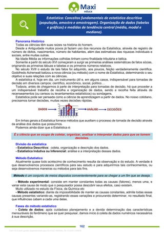 . 162
Panorama Histórico
Todas as ciências têm suas raízes na história do homem.
Desde a Antiguidade muitos povos já faziam uso dos recursos da Estatística, através de registro de
número de óbitos, nascimentos, número de habitantes, além das estimativas das riquezas individuais e
sociais, entre muitas outras.
Na Idade Média as informações colhidas tinham como finalidade tributária e bélica.
Somente a partir do século XVI começaram a surgir as primeiras análises sistemáticas de fatos sócias,
originando as primeiras tábuas e tabelas e os primeiros números relativos.
No século XVII o estudo de tais fatos foi adquirido, aos poucos, feição verdadeiramente científica.
Godofredo Achenwall batizou a nova ciência (ou método) com o nome de Estatística, determinando o seu
objetivo e suas relações com as ciências.
A estatística é, hoje em dia, um instrumento útil e, em alguns casos, indispensável para tomadas de
decisão em diversos campos: científico, econômico, social, político…
Todavia, antes de chegarmos à parte de interpretação para tomadas de decisão, há que proceder a
um indispensável trabalho de recolha e organização de dados, sendo a recolha feita através de
recenseamentos (ou censos ou levantamentos estatísticos) ou sondagens.
Estatística pode ser pensada como a ciência de aprendizagem a partir de dados. No nosso cotidiano,
precisamos tomar decisões, muitas vezes decisões rápidas.
Em linhas gerais a Estatística fornece métodos que auxiliam o processo de tomada de decisão através
da análise dos dados que possuímos.
Podemos ainda dizer que a Estatística é:
É a ciência que se ocupa de coletar, organizar, analisar e interpretar dados para que se tomem
decisões.
Divisão da estatística
- Estatística Descritiva: coleta, organização e descrição dos dados.
- Estatística Indutiva ou Inferencial: análise e a interpretação desses dados.
Método Estatístico
Atualmente quase todo acréscimo de conhecimento resulta da observação e do estudo. A verdade é
que desenvolvemos processos científicos para seu estudo e para adquirirmos tais conhecimentos, ou
seja desenvolvemos maneiras ou métodos para tais fins.
Método é um conjunto de meios dispostos convenientemente para se chegar a um fim que se deseja.
- Método experimental: consiste em manter constantes todas as causas (fatores), menos uma, e
variar esta causa de modo que o pesquisador possa descobrir seus efeitos, caso existam.
Muito utilizado no estudo da Física, da Química etc
- Método estatístico: diante da impossibilidade de manter as causas constantes, admite todas essas
causas presentes variando-as, registrando essas variações e procurando determinar, no resultado final,
que influências cabem a cada uma delas.
Fases do método estatístico
- Coleta de dados: após cuidadoso planejamento e a devida determinação das características
mensuráveis do fenômeno que se quer pesquisar, damos início à coleta de dados numéricos necessários
à sua descrição.
Estatística: Conceitos fundamentais de estatística descritiva
(população, amostra e amostragem). Organização de dados (tabelas
e gráficos) e medidas de tendência central (média, modal e
mediana).
1342178 E-book gerado especialmente para ALOISIO AMARAL DE SOUZA JUNIOR
 
