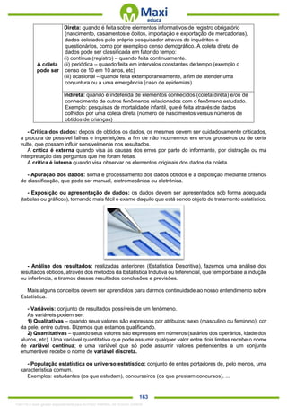 . 163
A coleta
pode ser
Direta: quando é feita sobre elementos informativos de registro obrigatório
(nascimento, casamentos e óbitos, importação e exportação de mercadorias),
dados coletados pelo próprio pesquisador através de inquéritos e
questionários, como por exemplo o censo demográfico. A coleta direta de
dados pode ser classificada em fator do tempo:
(i) contínua (registro) – quando feita continuamente.
(ii) periódica – quando feita em intervalos constantes de tempo (exemplo o
censo de 10 em 10 anos, etc)
(iii) ocasional – quando feita extemporaneamente, a fim de atender uma
conjuntura ou a uma emergência (caso de epidemias)
Indireta: quando é indeferida de elementos conhecidos (coleta direta) e/ou de
conhecimento de outros fenômenos relacionados com o fenômeno estudado.
Exemplo: pesquisas de mortalidade infantil, que é feita através de dados
colhidos por uma coleta direta (número de nascimentos versus números de
obtidos de crianças)
- Crítica dos dados: depois de obtidos os dados, os mesmos devem ser cuidadosamente criticados,
à procura de possível falhas e imperfeições, a fim de não incorrermos em erros grosseiros ou de certo
vulto, que possam influir sensivelmente nos resultados.
A crítica é externa quando visa às causas dos erros por parte do informante, por distração ou má
interpretação das perguntas que lhe foram feitas.
A crítica é interna quando visa observar os elementos originais dos dados da coleta.
- Apuração dos dados: soma e processamento dos dados obtidos e a disposição mediante critérios
de classificação, que pode ser manual, eletromecânica ou eletrônica.
- Exposição ou apresentação de dados: os dados devem ser apresentados sob forma adequada
(tabelas ou gráficos), tornando mais fácil o exame daquilo que está sendo objeto de tratamento estatístico.
- Análise dos resultados: realizadas anteriores (Estatística Descritiva), fazemos uma análise dos
resultados obtidos, através dos métodos da Estatística Indutiva ou Inferencial, que tem por base a indução
ou inferência, e tiramos desses resultados conclusões e previsões.
Mais alguns conceitos devem ser aprendidos para darmos continuidade ao nosso entendimento sobre
Estatística.
- Variáveis: conjunto de resultados possíveis de um fenômeno.
As variáveis podem ser:
1) Qualitativas – quando seus valores são expressos por atributos: sexo (masculino ou feminino), cor
da pele, entre outros. Dizemos que estamos qualificando.
2) Quantitativas – quando seus valores são expressos em números (salários dos operários, idade dos
alunos, etc). Uma variável quantitativa que pode assumir qualquer valor entre dois limites recebe o nome
de variável contínua; e uma variável que só pode assumir valores pertencentes a um conjunto
enumerável recebe o nome de variável discreta.
- População estatística ou universo estatístico: conjunto de entes portadores de, pelo menos, uma
característica comum.
Exemplos: estudantes (os que estudam), concurseiros (os que prestam concursos), ...
1342178 E-book gerado especialmente para ALOISIO AMARAL DE SOUZA JUNIOR
 