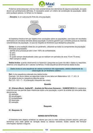 . 164
Podemos ainda pesquisar uma ou mais características dos elementos de alguma população, as quais
devem ser perfeitamente definidas. É necessário existir um critério de constituição da população, válido
para qualquer pessoa, no tempo ou no espaço.
- Amostra: é um subconjunto finito de uma população.
A Estatística Indutiva tem por objetivo tirar conclusões sobre as populações, com base em resultados
verificados em amostras retiradas dessa população. É preciso garantir que a amostra possua as mesmas
características da população, no que diz respeito ao fenômeno que desejamos pesquisar.
Censo: é uma avaliação direta de um parâmetro, utilizando-se todos os componentes da população.
Principais propriedades:
- Admite erros processual zero e tem 100% de confiabilidade;
- É caro;
- É lento;
- É quase sempre desatualizado (visto que se realizam em períodos de anos 10 em 10 anos);
- Nem sempre é viável.
Dados brutos: quando observamos ou fazemos n perguntas as quais nos dão n dados ou respostas,
obtemos uma sequência de n valores numéricos. A toda sequência denominamos dados brutos.
Dados brutos é uma sequência de valores numéricos não organizados, obtidos diretamente da
observação de um fenômeno coletivo.
Rol: é uma sequência ordenada dos dados brutos.
Exemplo: Um aluno obteve as seguintes notas no ano letivo em Matemática: 5,5 ; 7 ; 6,5 ; 9
Os dados brutos é a sequência descrita acima
Rol: 5,5 – 6,5 – 7 – 9 (ordenação crescente das notas).
Questão
01. (Câmara Munic. Itatiba/SP – Analista de Recursos Humanos – VUNESP/2015) Em estatística,
a técnica que nos permite fazer inferências sobre uma população, a partir da análise de uma parte dela,
denomina-se
(A) dedução.
(B) amostragem.
(C) probabilidade.
(D) descrição.
(E) extração.
Resposta
01. Resposta: B.
SERIES ESTATÍSTICAS
A Estatística tem objetivo sintetizar os valores que uma ou mais variáveis possam assumir, para que
tenhamos uma visão global da variação dessa ou dessas variáveis. Esses valores irão fornecer
informações rápidas e seguras.
1342178 E-book gerado especialmente para ALOISIO AMARAL DE SOUZA JUNIOR
 