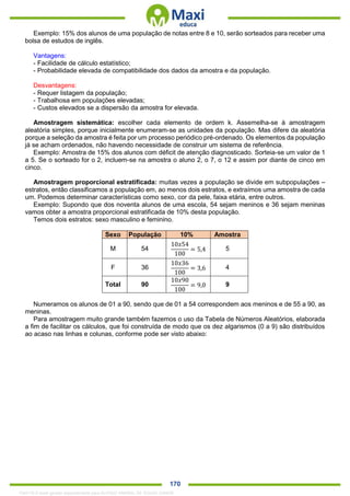 . 170
Exemplo: 15% dos alunos de uma população de notas entre 8 e 10, serão sorteados para receber uma
bolsa de estudos de inglês.
Vantagens:
- Facilidade de cálculo estatístico;
- Probabilidade elevada de compatibilidade dos dados da amostra e da população.
Desvantagens:
- Requer listagem da população;
- Trabalhosa em populações elevadas;
- Custos elevados se a dispersão da amostra for elevada.
Amostragem sistemática: escolher cada elemento de ordem k. Assemelha-se à amostragem
aleatória simples, porque inicialmente enumeram-se as unidades da população. Mas difere da aleatória
porque a seleção da amostra é feita por um processo periódico pré-ordenado. Os elementos da população
já se acham ordenados, não havendo necessidade de construir um sistema de referência.
Exemplo: Amostra de 15% dos alunos com déficit de atenção diagnosticado. Sorteia-se um valor de 1
a 5. Se o sorteado for o 2, incluem-se na amostra o aluno 2, o 7, o 12 e assim por diante de cinco em
cinco.
Amostragem proporcional estratificada: muitas vezes a população se divide em subpopulações –
estratos, então classificamos a população em, ao menos dois estratos, e extraímos uma amostra de cada
um. Podemos determinar características como sexo, cor da pele, faixa etária, entre outros.
Exemplo: Supondo que dos noventa alunos de uma escola, 54 sejam meninos e 36 sejam meninas
vamos obter a amostra proporcional estratificada de 10% desta população.
Temos dois estratos: sexo masculino e feminino.
Sexo População 10% Amostra
M 54
10𝑥54
100
= 5,4 5
F 36
10𝑥36
100
= 3,6 4
Total 90
10𝑥90
100
= 9,0 9
Numeramos os alunos de 01 a 90, sendo que de 01 a 54 correspondem aos meninos e de 55 a 90, as
meninas.
Para amostragem muito grande também fazemos o uso da Tabela de Números Aleatórios, elaborada
a fim de facilitar os cálculos, que foi construída de modo que os dez algarismos (0 a 9) são distribuídos
ao acaso nas linhas e colunas, conforme pode ser visto abaixo:
1342178 E-book gerado especialmente para ALOISIO AMARAL DE SOUZA JUNIOR
 