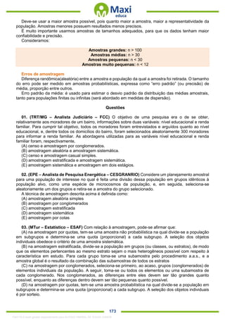 . 173
Deve-se usar a maior amostra possível, pois quanto maior a amostra, maior a representatividade da
população. Amostras menores possuem resultados menos precisos.
É muito importante usarmos amostras de tamanhos adequados, para que os dados tenham maior
confiabilidade e precisão.
Consideramos:
Amostras grandes: n > 100
Amostras médias: n > 30
Amostras pequenas: n < 30
Amostras muito pequenas: n < 12
Erros de amostragem
Diferença randômica(aleatória) entre a amostra e população da qual a amostra foi retirada. O tamanho
do erro pode ser medido em amostras probabilísticas, expressa como “erro padrão” (ou precisão) de
média, proporção entre outros.
Erro padrão da média: é usado para estimar o desvio padrão da distribuição das médias amostrais,
tanto para populações finitas ou infinitas (será abordado em medidas de dispersão).
Questões
01. (TRT/MG – Analista Judiciário – FCC) O objetivo de uma pesquisa era o de se obter,
relativamente aos moradores de um bairro, informações sobre duas variáveis: nível educacional e renda
familiar. Para cumprir tal objetivo, todos os moradores foram entrevistados e arguídos quanto ao nível
educacional, e, dentre todos os domicílios do bairro, foram selecionados aleatoriamente 300 moradores
para informar a renda familiar. As abordagens utilizadas para as variáveis nível educacional e renda
familiar foram, respectivamente,
(A) censo e amostragem por conglomerados.
(B) amostragem aleatória e amostragem sistemática.
(C) censo e amostragem casual simples.
(D) amostragem estratificada e amostragem sistemática.
(E) amostragem sistemática e amostragem em dois estágios.
02. (EPE – Analista de Pesquisa Energética – CESGRANRIO) Considere um planejamento amostral
para uma população de interesse no qual é feita uma divisão dessa população em grupos idênticos à
população alvo, como uma espécie de microcosmos da população, e, em seguida, seleciona-se
aleatoriamente um dos grupos e retira-se a amostra do grupo selecionado.
A técnica de amostragem descrita acima é definida como:
(A) amostragem aleatória simples
(B) amostragem por conglomerados
(C) amostragem estratificada
(D) amostragem sistemática
(E) amostragem por cotas
03. (MTur – Estatístico – ESAF) Com relação à amostragem, pode-se afirmar que:
(A) na amostragem por quotas, tem-se uma amostra não probabilística na qual divide-se a população
em subgrupos e determina-se uma quota (proporcional) a cada subgrupo. A seleção dos objetos
individuais obedece o critério de uma amostra sistemática.
(B) na amostragem estratificada, divide-se a população em grupos (ou classes, ou estratos), de modo
que os elementos pertencentes ao mesmo estrato sejam o mais heterogêneos possível com respeito à
característica em estudo. Para cada grupo toma-se uma subamostra pelo procedimento a.a.s., e a
amostra global é o resultado da combinação das subamostras de todos os estratos
(C) na amostragem por conglomerados, seleciona-se primeiro, ao acaso, grupos (conglomerados) de
elementos individuais da população. A seguir, toma-se ou todos os elementos ou uma subamostra de
cada conglomerado. Nos conglomerados, as diferenças entre eles devem ser tão grandes quanto
possível, enquanto as diferenças dentro devem ser tão pequenas quanto possível.
(D) na amostragem por quotas, tem-se uma amostra probabilística na qual divide-se a população em
subgrupos e determina-se uma quota (proporcional) a cada subgrupo. A seleção dos objetos individuais
é por sorteio.
1342178 E-book gerado especialmente para ALOISIO AMARAL DE SOUZA JUNIOR
 