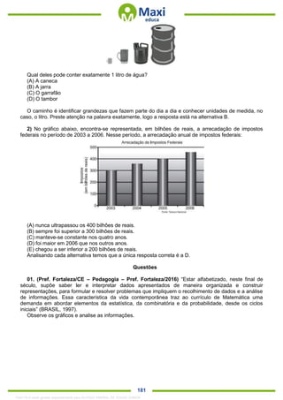 . 181
Qual deles pode conter exatamente 1 litro de água?
(A) A caneca
(B) A jarra
(C) O garrafão
(D) O tambor
O caminho é identificar grandezas que fazem parte do dia a dia e conhecer unidades de medida, no
caso, o litro. Preste atenção na palavra exatamente, logo a resposta está na alternativa B.
2) No gráfico abaixo, encontra-se representada, em bilhões de reais, a arrecadação de impostos
federais no período de 2003 a 2006. Nesse período, a arrecadação anual de impostos federais:
(A) nunca ultrapassou os 400 bilhões de reais.
(B) sempre foi superior a 300 bilhões de reais.
(C) manteve-se constante nos quatro anos.
(D) foi maior em 2006 que nos outros anos.
(E) chegou a ser inferior a 200 bilhões de reais.
Analisando cada alternativa temos que a única resposta correta é a D.
Questões
01. (Pref. Fortaleza/CE – Pedagogia – Pref. Fortaleza/2016) “Estar alfabetizado, neste final de
século, supõe saber ler e interpretar dados apresentados de maneira organizada e construir
representações, para formular e resolver problemas que impliquem o recolhimento de dados e a análise
de informações. Essa característica da vida contemporânea traz ao currículo de Matemática uma
demanda em abordar elementos da estatística, da combinatória e da probabilidade, desde os ciclos
iniciais” (BRASIL, 1997).
Observe os gráficos e analise as informações.
1342178 E-book gerado especialmente para ALOISIO AMARAL DE SOUZA JUNIOR
 
