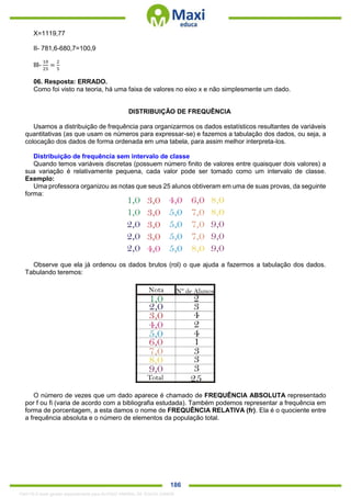 . 186
X=1119,77
II- 781,6-680,7=100,9
III-
10
25
=
2
5
06. Resposta: ERRADO.
Como foi visto na teoria, há uma faixa de valores no eixo x e não simplesmente um dado.
DISTRIBUIÇÃO DE FREQUÊNCIA
Usamos a distribuição de frequência para organizarmos os dados estatísticos resultantes de variáveis
quantitativas (as que usam os números para expressar-se) e fazemos a tabulação dos dados, ou seja, a
colocação dos dados de forma ordenada em uma tabela, para assim melhor interpreta-los.
Distribuição de frequência sem intervalo de classe
Quando temos variáveis discretas (possuem número finito de valores entre quaisquer dois valores) a
sua variação é relativamente pequena, cada valor pode ser tomado como um intervalo de classe.
Exemplo:
Uma professora organizou as notas que seus 25 alunos obtiveram em uma de suas provas, da seguinte
forma:
Observe que ela já ordenou os dados brutos (rol) o que ajuda a fazermos a tabulação dos dados.
Tabulando teremos:
O número de vezes que um dado aparece é chamado de FREQUÊNCIA ABSOLUTA representado
por f ou fi (varia de acordo com a bibliografia estudada). Também podemos representar a frequência em
forma de porcentagem, a esta damos o nome de FREQUÊNCIA RELATIVA (fr). Ela é o quociente entre
a frequência absoluta e o número de elementos da população total.
1342178 E-book gerado especialmente para ALOISIO AMARAL DE SOUZA JUNIOR
 