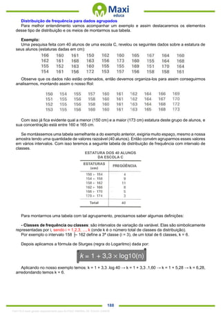 . 188
Distribuição de frequência para dados agrupados
Para melhor entendimento vamos acompanhar um exemplo e assim destacaremos os elementos
desse tipo de distribuição e os meios de montarmos sua tabela.
Exemplo:
Uma pesquisa feita com 40 alunos de uma escola C, revelou os seguintes dados sobre a estatura de
seus alunos (estaturas dadas em cm):
Observe que os dados não estão ordenados, então devemos organiza-los para assim conseguirmos
analisarmos, montando assim o nosso Rol:
Com isso já fica evidente qual a menor (150 cm) e a maior (173 cm) estatura deste grupo de alunos, e
sua concentração está entre 160 e 165 cm.
Se montássemos uma tabela semelhante a do exemplo anterior, exigiria muito espaço, mesmo a nossa
amostra tendo uma quantidade de valores razoável (40 alunos). Então convém agruparmos esses valores
em vários intervalos. Com isso teremos a seguinte tabela de distribuição de frequência com intervalo de
classes.
ESTATURA DOS 40 ALUNOS
DA ESCOLA C
Para montarmos uma tabela com tal agrupamento, precisamos saber algumas definições:
- Classes de frequência ou classes: são intervalos de variação da variável. Elas são simbolicamente
representadas por i, sendo i = 1,2,3, ..., k (onde k é o número total de classes da distribuição).
Por exemplo o intervalo 158 ├- 162 define a 3ª classe (i = 3), de um total de 6 classes, k = 6.
Depois aplicamos a fórmula de Sturges (regra do Logaritmo) dada por:
Aplicando no nosso exemplo temos: k = 1 + 3,3 .log 40 → k = 1 + 3,3 .1,60 → k = 1 + 5,28 → k = 6,28,
arredondando temos k = 6.
1342178 E-book gerado especialmente para ALOISIO AMARAL DE SOUZA JUNIOR
 