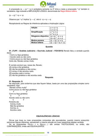 . 18
A proposição (p → q) ^ ~q é verdadeira somente na 4º linha e nesta a proposição “~p” também é
verdadeira, logo subsiste a IMPLICAÇÃO LÓGICA, denominada de Regra Modus tollens.
(p → q) ^ ~q ⇒ ~p
Observe que “~p” implica “p → q”, isto é: ~p ⇒ p → q
Recapitulando as Regras de Inferência aplicadas a Implicação Lógica:
Adição p ⇒ p v q
q ⇒ p v q
Simplificação p ^ q ⇒ p
p ^ q ⇒ q
Silogismo disjuntivo (p v q) ^ ~p ⇒ q
(p v q) ^ ~q ⇒ p
Modus ponens (p → q) ^ p ⇒ q
Modus tollens (p → q) ^ ~q ⇒ ~p
Questão
01. (TJ/PI – Analista Judiciário – Escrivão Judicial – FGV/2015) Renato falou a verdade quando
disse:
• Corro ou faço ginástica.
• Acordo cedo ou não corro.
• Como pouco ou não faço ginástica.
Certo dia, Renato comeu muito.
É correto concluir que, nesse dia, Renato:
(A) correu e fez ginástica;
(B) não fez ginástica e não correu;
(C) correu e não acordou cedo;
(D) acordou cedo e correu;
(E) não fez ginástica e não acordou cedo.
Resposta
01. Resposta: D.
Na disjunção, para evitarmos que elas fiquem falsas, basta por uma das proposições simples como
verdadeira, logo:
"Renato comeu muito"
Como pouco ou não faço ginástica
F V
Corro ou faço ginástica
V F
Acordo cedo ou não corro
V F
Portanto ele:
Comeu muito
Não fez ginástica
Corrreu, e;
Acordou cedo
EQUIVALÊNCIAS LÓGICAS
Diz-se que duas ou mais proposições compostas são equivalentes, quando mesmo possuindo
estruturas lógicas diferentes, apresentam a mesma solução em suas respectivas tabelas verdade.
Se as proposições P(p,q,r,...) e Q(p,q,r,...) são ambas TAUTOLOGIAS, ou então, são
CONTRADIÇÕES, então são EQUIVALENTES.
1342178 E-book gerado especialmente para ALOISIO AMARAL DE SOUZA JUNIOR
 