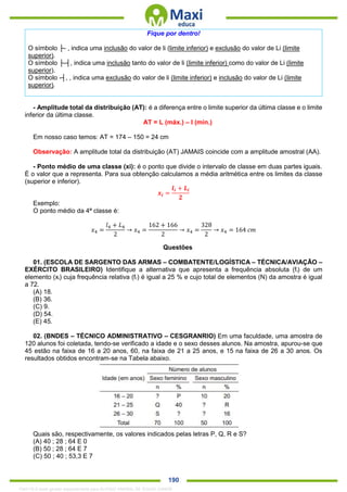. 190
Fique por dentro!
O símbolo ├- , indica uma inclusão do valor de li (limite inferior) e exclusão do valor de Li (limite
superior).
O símbolo ├-┤, indica uma inclusão tanto do valor de li (limite inferior) como do valor de Li (limite
superior).
O símbolo -┤, , indica uma exclusão do valor de li (limite inferior) e inclusão do valor de Li (limite
superior).
- Amplitude total da distribuição (AT): é a diferença entre o limite superior da última classe e o limite
inferior da última classe.
AT = L (máx.) – l (mín.)
Em nosso caso temos: AT = 174 – 150 = 24 cm
Observação: A amplitude total da distribuição (AT) JAMAIS coincide com a amplitude amostral (AA).
- Ponto médio de uma classe (xi): é o ponto que divide o intervalo de classe em duas partes iguais.
É o valor que a representa. Para sua obtenção calculamos a média aritmética entre os limites da classe
(superior e inferior).
𝒙𝒊 =
𝒍𝒊 + 𝑳𝒊
𝟐
Exemplo:
O ponto médio da 4ª classe é:
𝑥4 =
𝑙4 + 𝐿4
2
→ 𝑥4 =
162 + 166
2
→ 𝑥4 =
328
2
→ 𝑥4 = 164 𝑐𝑚
Questões
01. (ESCOLA DE SARGENTO DAS ARMAS – COMBATENTE/LOGÍSTICA – TÉCNICA/AVIAÇÃO –
EXÉRCITO BRASILEIRO) Identifique a alternativa que apresenta a frequência absoluta (fi) de um
elemento (xi) cuja frequência relativa (fr) é igual a 25 % e cujo total de elementos (N) da amostra é igual
a 72.
(A) 18.
(B) 36.
(C) 9.
(D) 54.
(E) 45.
02. (BNDES – TÉCNICO ADMINISTRATIVO – CESGRANRIO) Em uma faculdade, uma amostra de
120 alunos foi coletada, tendo-se verificado a idade e o sexo desses alunos. Na amostra, apurou-se que
45 estão na faixa de 16 a 20 anos, 60, na faixa de 21 a 25 anos, e 15 na faixa de 26 a 30 anos. Os
resultados obtidos encontram-se na Tabela abaixo.
Quais são, respectivamente, os valores indicados pelas letras P, Q, R e S?
(A) 40 ; 28 ; 64 E 0
(B) 50 ; 28 ; 64 E 7
(C) 50 ; 40 ; 53,3 E 7
1342178 E-book gerado especialmente para ALOISIO AMARAL DE SOUZA JUNIOR
 