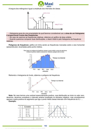 . 192
A largura dos retângulos é igual a amplitude dos intervalos de classe.
- Histograma goza de uma propriedade da qual faremos considerável uso: a área de um histograma
é proporcional à soma das frequências.
- No caso de usarmos as frequências relativas, obtemos um gráfico de área unitária.
- Quando queremos comparar duas distribuições, o ideal é fazê-lo pelo histograma de frequência
relativas.
Polígonos de frequência: gráfico em linha sendo as frequências marcadas sobre o eixo horizontal
(perpendicular), levantadas pelos ponto médios.
Retirando o histograma do fundo, obtemos o polígono de frequência.
Nota: No caso termos uma variável essencialmente positiva, cuja distribuição se inicie no valor zero,
devemos, devemos considerar o intervalo anterior localizado no semieixo negativo, mas consideramos
apenas a parte positiva do segmento que liga o ponto médio desse intervalo com frequência do 0 |- ....
Exemplo:
1342178 E-book gerado especialmente para ALOISIO AMARAL DE SOUZA JUNIOR
 