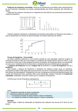 . 193
Polígonos de frequência acumulada: marca-se as frequências acumuladas sobre perpendiculares
ao eixo horizontal, levantadas nos pontos correspondentes aos limites superiores dos intervalos de
classe.
Cada valor da variável é marcado por um segmento de reta vertical e de comprimento proporcional à
respectiva frequência.
Também podemos representar a distribuição de frequência pelo gráfico da frequência acumulada, o
qual se apresentará com pontos de descontinuidade nos valores observado da variável.
Curvas de frequência – Curva polida
Os dados coletados pertencem a uma amostra extraída de uma população, podemos imaginar as
amostras tornando-se cada vez mais amplas e a amplitude das classes ficando cada vez menor, o que
nos permite concluir que a linha poligonal (contorno do polígono de frequência) tende a se transformar
em uma curva, mostrando de forma mais clara a verdadeira natureza da distribuição da população.
O polígono de frequência nos dá a imagem real do fenômeno e a curva de frequência nos dá a
tendência.
Após traçado o polígono de frequência é necessário que façamos muitas vezes um polimento,
acrescendo ao mesmo mais dados para que ele se torne uma curva. Tal polimento consiste na eliminação
dos vértices da linha poligonal. Conseguimos com isso o emprego de uma fórmula bastante simples, que
a partir das frequências reais, podemos obter novas frequências, também chamadas de frequências
calculadas, localizadas nos pontos médios (como o polígono de frequência).
A fórmula que nos dá a frequência calculada (fci):
Onde:
fci → frequência calculada da classe considerada;
fi → frequência simples da classe considerada;
f i -1 → é a frequência simples da classe anterior à classe considerada;
f i + 1 → é a frequência simples da classe posterior à classe considerada;
Exemplo:
Vamos pegar a tabela de distribuição de frequência das estaturas dos alunos da 6ª serie de uma
escola:
1342178 E-book gerado especialmente para ALOISIO AMARAL DE SOUZA JUNIOR
 