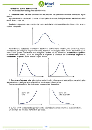 . 195
- Formas das curvas de frequência
As curvas assumem as seguintes caraterísticas:
1) Curva em forma de sino: caracterizam- se pelo fato de apresentar um valor máximo na região
central.
Alguns exemplos que utilizam forma de sino são peso de adultos, inteligência medida em testes, entre
outros. Elas podem ser:
Simétrica: apresentam valor máximo no ponto central e os pontos equidistantes desse ponto terem a
mesma frequência.
Assimétrica: na prática não encontramos distribuição perfeitamente simétrica, elas são mais ou menos
assimétricas, em relação a frequência máxima. Assim as curvas apresentam caudas de um lado ou de
outro. Sendo que se a cauda ficar mais alongada a direita a curva é chamada de assimétrica positiva
ou enviesada à direita, ou se for alongada a esquerda é chamada de assimétrica negativa ou
enviesada à esquerda, como mostra a figura abaixo.
2) Curvas em forma de jota: são relativas a distribuição extremamente assimétricas, caracterizadas
por apresentar o ponto de ordenada máxima em uma das extremidades.
Alguns exemplos são os dos fenômenos econômicos e financeiros.
3) Curvas em U: caracterizadas por apresentar ordenadas máximas em ambas as extremidades.
Um exemplo é a curva da mortalidade por idade.
1342178 E-book gerado especialmente para ALOISIO AMARAL DE SOUZA JUNIOR
 