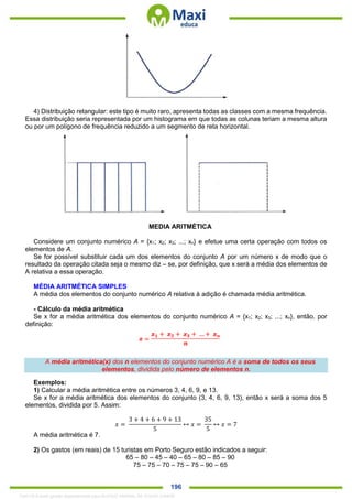 . 196
4) Distribuição retangular: este tipo é muito raro, apresenta todas as classes com a mesma frequência.
Essa distribuição seria representada por um histograma em que todas as colunas teriam a mesma altura
ou por um polígono de frequência reduzido a um segmento de reta horizontal.
MEDIA ARITMÉTICA
Considere um conjunto numérico A = {x1; x2; x3; ...; xn} e efetue uma certa operação com todos os
elementos de A.
Se for possível substituir cada um dos elementos do conjunto A por um número x de modo que o
resultado da operação citada seja o mesmo diz – se, por definição, que x será a média dos elementos de
A relativa a essa operação.
MÉDIA ARITMÉTICA SIMPLES
A média dos elementos do conjunto numérico A relativa à adição é chamada média aritmética.
- Cálculo da média aritmética
Se x for a média aritmética dos elementos do conjunto numérico A = {x1; x2; x3; ...; xn}, então, por
definição:
A média aritmética(x) dos n elementos do conjunto numérico A é a soma de todos os seus
elementos, dividida pelo número de elementos n.
Exemplos:
1) Calcular a média aritmética entre os números 3, 4, 6, 9, e 13.
Se x for a média aritmética dos elementos do conjunto (3, 4, 6, 9, 13), então x será a soma dos 5
elementos, dividida por 5. Assim:
𝑥 =
3 + 4 + 6 + 9 + 13
5
↔ 𝑥 =
35
5
↔ 𝑥 = 7
A média aritmética é 7.
2) Os gastos (em reais) de 15 turistas em Porto Seguro estão indicados a seguir:
65 – 80 – 45 – 40 – 65 – 80 – 85 – 90
75 – 75 – 70 – 75 – 75 – 90 – 65
1342178 E-book gerado especialmente para ALOISIO AMARAL DE SOUZA JUNIOR
 