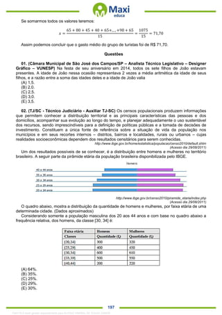 . 197
Se somarmos todos os valores teremos:
𝑥 =
65 + 80 + 45 + 40 + 65+, , , +90 + 65
15
=
1075
15
= 71,70
Assim podemos concluir que o gasto médio do grupo de turistas foi de R$ 71,70.
Questões
01. (Câmara Municipal de São José dos Campos/SP – Analista Técnico Legislativo – Designer
Gráfico – VUNESP) Na festa de seu aniversário em 2014, todos os sete filhos de João estavam
presentes. A idade de João nessa ocasião representava 2 vezes a média aritmética da idade de seus
filhos, e a razão entre a soma das idades deles e a idade de João valia
(A) 1,5.
(B) 2,0.
(C) 2,5.
(D) 3,0.
(E) 3,5.
02. (TJ/SC - Técnico Judiciário - Auxiliar TJ-SC) Os censos populacionais produzem informações
que permitem conhecer a distribuição territorial e as principais características das pessoas e dos
domicílios, acompanhar sua evolução ao longo do tempo, e planejar adequadamente o uso sustentável
dos recursos, sendo imprescindíveis para a definição de políticas públicas e a tomada de decisões de
investimento. Constituem a única fonte de referência sobre a situação de vida da população nos
municípios e em seus recortes internos – distritos, bairros e localidades, rurais ou urbanos – cujas
realidades socioeconômicas dependem dos resultados censitários para serem conhecidas.
http://www.ibge.gov.br/home/estatistica/populacao/censo2010/default.shtm
(Acesso dia 29/08/2011)
Um dos resultados possíveis de se conhecer, é a distribuição entre homens e mulheres no território
brasileiro. A seguir parte da pirâmide etária da população brasileira disponibilizada pelo IBGE.
http://www.ibge.gov.br/censo2010/piramide_etaria/index.php
(Acesso dia 29/08/2011)
O quadro abaixo, mostra a distribuição da quantidade de homens e mulheres, por faixa etária de uma
determinada cidade. (Dados aproximados)
Considerando somente a população masculina dos 20 aos 44 anos e com base no quadro abaixo a
frequência relativa, dos homens, da classe [30, 34] é:
(A) 64%.
(B) 35%.
(C) 25%.
(D) 29%.
(E) 30%.
1342178 E-book gerado especialmente para ALOISIO AMARAL DE SOUZA JUNIOR
 