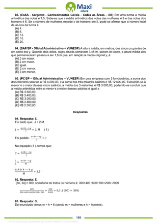 . 198
03. (EsSA - Sargento - Conhecimentos Gerais - Todas as Áreas – EB) Em uma turma a média
aritmética das notas é 7,5. Sabe-se que a média aritmética das notas das mulheres é 8 e das notas dos
homens é 6. Se o número de mulheres excede o de homens em 8, pode-se afirmar que o número total
de alunos da turma é
(A) 4.
(B) 8.
(C) 12.
(D) 16.
(E) 20.
04. (SAP/SP - Oficial Administrativo – VUNESP) A altura média, em metros, dos cinco ocupantes de
um carro era y. Quando dois deles, cujas alturas somavam 3,45 m, saíram do carro, a altura média dos
que permaneceram passou a ser 1,8 m que, em relação à média original y, é
(A) 3 cm maior.
(B) 2 cm maior.
(C) igual.
(D) 2 cm menor.
(E) 3 cm menor.
05. (PC/SP – Oficial Administrativo – VUNESP) Em uma empresa com 5 funcionários, a soma dos
dois menores salários é R$ 4.000,00, e a soma dos três maiores salários é R$ 12.000,00. Excluindo-se o
menor e o maior desses cinco salários, a média dos 3 restantes é R$ 3.000,00, podendo-se concluir que
a média aritmética entre o menor e o maior desses salários é igual a
(A) R$ 3.500,00.
(B) R$ 3.400,00.
(C) R$ 3.050,00.
(D) R$ 2.800,00.
(E) R$ 2.500,00.
Respostas
01. Resposta: E.
Foi dado que: J = 2.M
𝐽 =
𝑎+𝑏+⋯+𝑔
7
= 2. 𝑀 ( I )
Foi pedido:
𝑎+𝑏+⋯+𝑔
𝐽
= ?
Na equação ( I ), temos que:
7 =
𝑎+𝑏+⋯+𝑔
𝐽
7
2
=
𝑎+𝑏+⋯+𝑔
𝑀
𝑎 + 𝑏 + ⋯ + 𝑔
𝑀
= 3,5
02. Resposta: E.
[30, 34] = 600, somatória de todos os homens é: 300+400+600+500+200= 2000
600
300+400+600+500+200
=
600
2000
= 0,3 . (100) = 30%
03. Resposta: D.
Do enunciado temos m = h + 8 (sendo m = mulheres e h = homens).
1342178 E-book gerado especialmente para ALOISIO AMARAL DE SOUZA JUNIOR
 