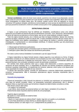 . 1
Caro(a) candidato(a), antes de iniciar nosso estudo, queremos nos colocar à sua disposição, durante
todo o prazo do concurso para auxiliá-lo em suas dúvidas e receber suas sugestões. Muito zelo e técnica
foram empregados na edição desta obra. No entanto, podem ocorrer erros de digitação ou dúvida
conceitual. Em qualquer situação, solicitamos a comunicação ao nosso serviço de atendimento ao cliente
para que possamos esclarecê-lo. Entre em contato conosco pelo e-mail: professores @maxieduca.com.br
ESTRUTURAS LÓGICAS
A lógica a qual conhecemos hoje foi definida por Aristóteles, constituindo-a como uma ciência
autônoma que se dedica ao estudo dos atos do pensamento (Conceito, Juízo, Raciocínio, Demonstração)
do ponto de vista da sua estrutura ou forma lógica, sem ter em conta qualquer conteúdo material.
Falar de Lógica durante séculos, era o mesmo que falar da lógica aristotélica. Apesar dos enormes
avanços da lógica, sobretudo a partir do século XIX, a matriz aristotélica persiste até aos nossos dias. A
lógica de Aristóteles tinha objetivo metodológico, a qual tratava de mostrar o caminho correto para a
investigação, o conhecimento e a demonstração científicas. O método científico que ele preconizava
assentava nos seguintes fases:
1. Observação de fenômenos particulares;
2. Intuição dos princípios gerais (universais) a que os mesmos obedeciam;
3. Dedução a partir deles das causas dos fenômenos particulares.
Por este e outros motivos Aristóteles é considerado o pai da Lógica Formal.
A lógica matemática (ou lógica formal) estuda a lógica segundo a sua estrutura ou forma. A lógica
matemática consiste em um sistema dedutivo de enunciados que tem como objetivo criar um grupo de
leis e regras para determinar a validade dos raciocínios. Assim, um raciocínio é considerado válido se é
possível alcançar uma conclusão verdadeira a partir de premissas verdadeiras.
Em sentido mais amplo podemos dizer que a Lógica está relacionado a maneira específica de
raciocinar de forma acertada, isto é, a capacidade do indivíduo de resolver problemas complexos que
envolvem questões matemáticas, os sequências de números, palavras, entre outros e de desenvolver
essa capacidade de chegar a validade do seu raciocínio.
O estudo das estruturas lógicas, consiste em aprendemos a associar determinada preposição ao
conectivo correspondente. Mas é necessário aprendermos alguns conceitos importantes para o
aprendizado.
Conceito de proposição
Chama-se proposição a todo conjunto de palavras ou símbolos que expressam um pensamento ou
uma ideia de sentido completo. Assim, as proposições transmitem pensamentos, isto é, afirmam,
declaram fatos ou exprimem juízos que formamos a respeito de determinados conceitos ou entes.
Elas devem possuir além disso:
- um sujeito e um predicado;
- e por último, deve sempre ser possível atribuir um valor lógico: verdadeiro (V) ou falso (F).
Preenchendo esses requisitos estamos diante de uma proposição.
Vejamos alguns exemplos:
A) Júpiter é o maior planeta do sistema Solar
Analisando temos:
- Quem é o maior planeta do sistema Solar? Júpiter, logo tem um sujeito e um predicado;
- É uma frase declarativa (a frase informa ou declara alguma coisa) e;
- Podemos atribuir um valor lógico V ou F, independente da questão em si.
Noções básicas da lógica matemática: proposições, conectivos,
equivalência e implicação lógica, argumentos válidos, problemas com
tabelas e argumentação.
1342178 E-book gerado especialmente para ALOISIO AMARAL DE SOUZA JUNIOR
 