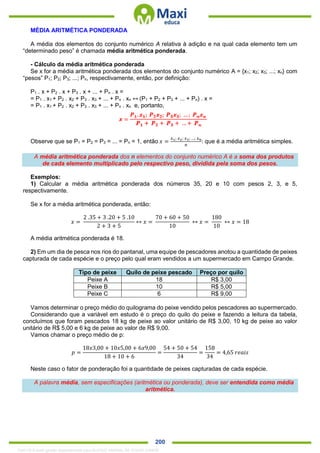 . 200
MÉDIA ARITMÉTICA PONDERADA
A média dos elementos do conjunto numérico A relativa à adição e na qual cada elemento tem um
“determinado peso” é chamada média aritmética ponderada.
- Cálculo da média aritmética ponderada
Se x for a média aritmética ponderada dos elementos do conjunto numérico A = {x1; x2; x3; ...; xn} com
“pesos” P1; P2; P3; ...; Pn, respectivamente, então, por definição:
P1 . x + P2 . x + P3 . x + ... + Pn . x =
= P1 . x1 + P2 . x2 + P3 . x3 + ... + Pn . xn ↔ (P1 + P2 + P3 + ... + Pn) . x =
= P1 . x1 + P2 . x2 + P3 . x3 + ... + Pn . xn e, portanto,
Observe que se P1 = P2 = P3 = ... = Pn = 1, então 𝑥 =
𝑥1; 𝑥2; 𝑥3; …; 𝑥 𝑛
𝑛
: que é a média aritmética simples.
A média aritmética ponderada dos n elementos do conjunto numérico A é a soma dos produtos
de cada elemento multiplicado pelo respectivo peso, dividida pela soma dos pesos.
Exemplos:
1) Calcular a média aritmética ponderada dos números 35, 20 e 10 com pesos 2, 3, e 5,
respectivamente.
Se x for a média aritmética ponderada, então:
𝑥 =
2 .35 + 3 .20 + 5 .10
2 + 3 + 5
↔ 𝑥 =
70 + 60 + 50
10
↔ 𝑥 =
180
10
↔ 𝑥 = 18
A média aritmética ponderada é 18.
2) Em um dia de pesca nos rios do pantanal, uma equipe de pescadores anotou a quantidade de peixes
capturada de cada espécie e o preço pelo qual eram vendidos a um supermercado em Campo Grande.
Tipo de peixe Quilo de peixe pescado Preço por quilo
Peixe A 18 R$ 3,00
Peixe B 10 R$ 5,00
Peixe C 6 R$ 9,00
Vamos determinar o preço médio do quilograma do peixe vendido pelos pescadores ao supermercado.
Considerando que a variável em estudo é o preço do quilo do peixe e fazendo a leitura da tabela,
concluímos que foram pescados 18 kg de peixe ao valor unitário de R$ 3,00, 10 kg de peixe ao valor
unitário de R$ 5,00 e 6 kg de peixe ao valor de R$ 9,00.
Vamos chamar o preço médio de p:
𝑝 =
18𝑥3,00 + 10𝑥5,00 + 6𝑥9,00
18 + 10 + 6
=
54 + 50 + 54
34
=
158
34
= 4,65 𝑟𝑒𝑎𝑖𝑠
Neste caso o fator de ponderação foi a quantidade de peixes capturadas de cada espécie.
A palavra média, sem especificações (aritmética ou ponderada), deve ser entendida como média
aritmética.
1342178 E-book gerado especialmente para ALOISIO AMARAL DE SOUZA JUNIOR
 