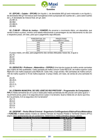 . 201
Questões
01. (EPCAR – Cadete – EPCAR) Um líquido L1 de densidade 800 g/l será misturado a um líquido L2
de densidade 900 g/l Tal mistura será homogênea e terá a proporção de 3 partes de L1 para cada 5 partes
de L2 A densidade da mistura final, em g/l, será
(A) 861,5.
(B) 862.
(C) 862,5.
(D) 863.
02. (TJM-SP – Oficial de Justiça – VUNESP) Ao encerrar o movimento diário, um atacadista, que
vende à vista e a prazo, montou uma tabela relacionando a porcentagem do seu faturamento no dia com
o respectivo prazo, em dias, para que o pagamento seja efetuado.
PORCENTUAL DO
FATURAMENTO
PRAZO PARA
PAGAMENTO (DIAS)
15% À vista
20% 30
35% 60
20% 90
10% 120
O prazo médio, em dias, para pagamento das vendas efetuadas nesse dia, é igual a
(A) 75.
(B) 67.
(C) 60.
(D) 57.
(E) 55.
03. (SEDUC/RJ - Professor – Matemática – CEPERJ) Uma loja de roupas de malha vende camisetas
com malha de três qualidades. Cada camiseta de malha comum custa R$15,00, de malha superior custa
R$24,00 e de malha especial custa R$30,00. Certo mês, a loja vendeu 180 camisetas de malha comum,
150 de malha superior e 70 de malha especial. O preço médio, em reais, da venda de uma camiseta foi
de:
(A) 20.
(B) 20,5.
(C) 21.
(D) 21,5.
(E) 11.
04. (CÂMARA MUNICIPAL DE SÃO JOSÉ DO RIO PRETO/SP – Programador de Computador –
FIP) A média semestral de um curso é dada pela média ponderada de três provas com peso igual a 1
na primeira prova, peso 2 na segunda prova e peso 3 na terceira. Qual a média de um aluno que tirou
8,0 na primeira, 6,5 na segunda e 9,0 na terceira?
(A) 7,0
(B) 8,0
(C) 7,8
(D) 8,4
(E) 7,2
05. (SESP/MT – Perito Oficial Criminal - Engenharia Civil/Engenharia Elétrica/Física/Matemática
– FUNCAB) A tabela abaixo mostra os valores mensais do Imposto Predial e Territorial Urbano (IPTU)
pagos pelos apartamentos de um condomínio. Determine a média aritmética desses valores.
Número de Apartamentos Valor de IPTU Pago
5 R$ 180,00
5 R$ 200,00
10 R$ 220,00
10 R$ 240,00
4 R$ 300,00
6 R$ 400,00
1342178 E-book gerado especialmente para ALOISIO AMARAL DE SOUZA JUNIOR
 
