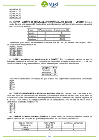 . 202
(A) R$ 248,50
(B) R$ 252,50
(C) R$ 255,50
(D) R$ 205,50
(E) R$ 202,50
06. (SAP/SP - AGENTE DE SEGURANÇA PENITENCIÁRIA DE CLASSE I – VUNESP) Em uma
seção de uma empresa com 20 funcionários, a distribuição dos salários mensais, segundo os cargos
que ocupam, é a seguinte:
Sabendo-se que o salário médio desses funcionários é de R$ 1.490,00, pode-se concluir que o salário
de cada um dos dois gerentes é de
(A) R$ 2.900,00.
(B) R$ 4.200,00.
(C) R$ 2.100,00.
(D) R$ 1.900,00.
(E) R$ 3.400,00.
07. (UFPE - Assistente em Administração – COVEST) Em um concurso existem provas de
Português, Matemática, Informática e Conhecimentos Específicos, com pesos respectivos 2, 3, 1 e 4. Um
candidato obteve as seguintes notas nas provas de Português, Matemática e Informática:
Disciplina Nota
Português 77
Matemática 62
Informática 72
Se a nota do candidato no concurso foi 80, qual foi a sua nota na prova de Conhecimentos Específicos?
(A) 95
(B) 96
(C) 97
(D) 98
(E) 99
08. (VUNESP – FUNDUNESP – Assistente Administrativo) Um concurso teve duas fases, e, em
cada uma delas, os candidatos foram avaliados com notas que variaram de zero a dez. Para efeito de
classificação, foram consideradas as médias ponderadas de cada candidato, uma vez que os pesos da
1.ª e da 2.ª fases foram 2 e 3, respectivamente. Se um candidato tirou 8 na 1.ª fase e 5 na 2.ª, então é
verdade que sua média ponderada foi
(A) 6,2.
(B) 6,5.
(C) 6,8.
(D) 7,1.
(E) 7,4.
09. (SAAE/SP - Fiscal Leiturista – VUNESP) A tabela mostra os valores de algumas latinhas de
bebidas vendidas em um clube e a quantidade consumida por uma família, em certo dia.
Bebidas (latinha) Valor unitário Quantidade Consumida
Refrigerante R$ 4,00 8
Suco R$ 5,00 6
Cerveja X 4
1342178 E-book gerado especialmente para ALOISIO AMARAL DE SOUZA JUNIOR
 