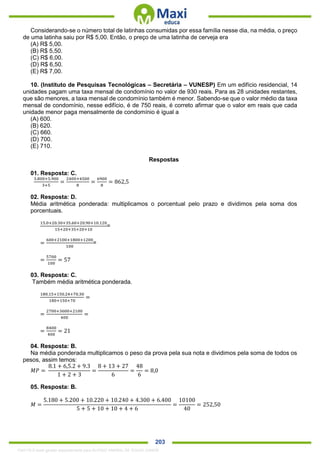 . 203
Considerando-se o número total de latinhas consumidas por essa família nesse dia, na média, o preço
de uma latinha saiu por R$ 5,00. Então, o preço de uma latinha de cerveja era
(A) R$ 5,00.
(B) R$ 5,50.
(C) R$ 6,00.
(D) R$ 6,50.
(E) R$ 7,00.
10. (Instituto de Pesquisas Tecnológicas – Secretária – VUNESP) Em um edifício residencial, 14
unidades pagam uma taxa mensal de condomínio no valor de 930 reais. Para as 28 unidades restantes,
que são menores, a taxa mensal de condomínio também é menor. Sabendo-se que o valor médio da taxa
mensal de condomínio, nesse edifício, é de 750 reais, é correto afirmar que o valor em reais que cada
unidade menor paga mensalmente de condomínio é igual a
(A) 600.
(B) 620.
(C) 660.
(D) 700.
(E) 710.
Respostas
01. Resposta: C.
3.800+5.900
3+5
=
2400+4500
8
=
6900
8
= 862,5
02. Resposta: D.
Média aritmética ponderada: multiplicamos o porcentual pelo prazo e dividimos pela soma dos
porcentuais.
15.0+20.30+35.60+20.90+10.120
15+20+35+20+10
=
=
600+2100+1800+1200
100
=
=
5700
100
= 57
03. Resposta: C.
Também média aritmética ponderada.
180.15+150.24+70.30
180+150+70
=
=
2700+3600+2100
400
=
=
8400
400
= 21
04. Resposta: B.
Na média ponderada multiplicamos o peso da prova pela sua nota e dividimos pela soma de todos os
pesos, assim temos:
𝑀𝑃 =
8.1 + 6,5.2 + 9.3
1 + 2 + 3
=
8 + 13 + 27
6
=
48
6
= 8,0
05. Resposta: B.
𝑀 =
5.180 + 5.200 + 10.220 + 10.240 + 4.300 + 6.400
5 + 5 + 10 + 10 + 4 + 6
=
10100
40
= 252,50
1342178 E-book gerado especialmente para ALOISIO AMARAL DE SOUZA JUNIOR
 